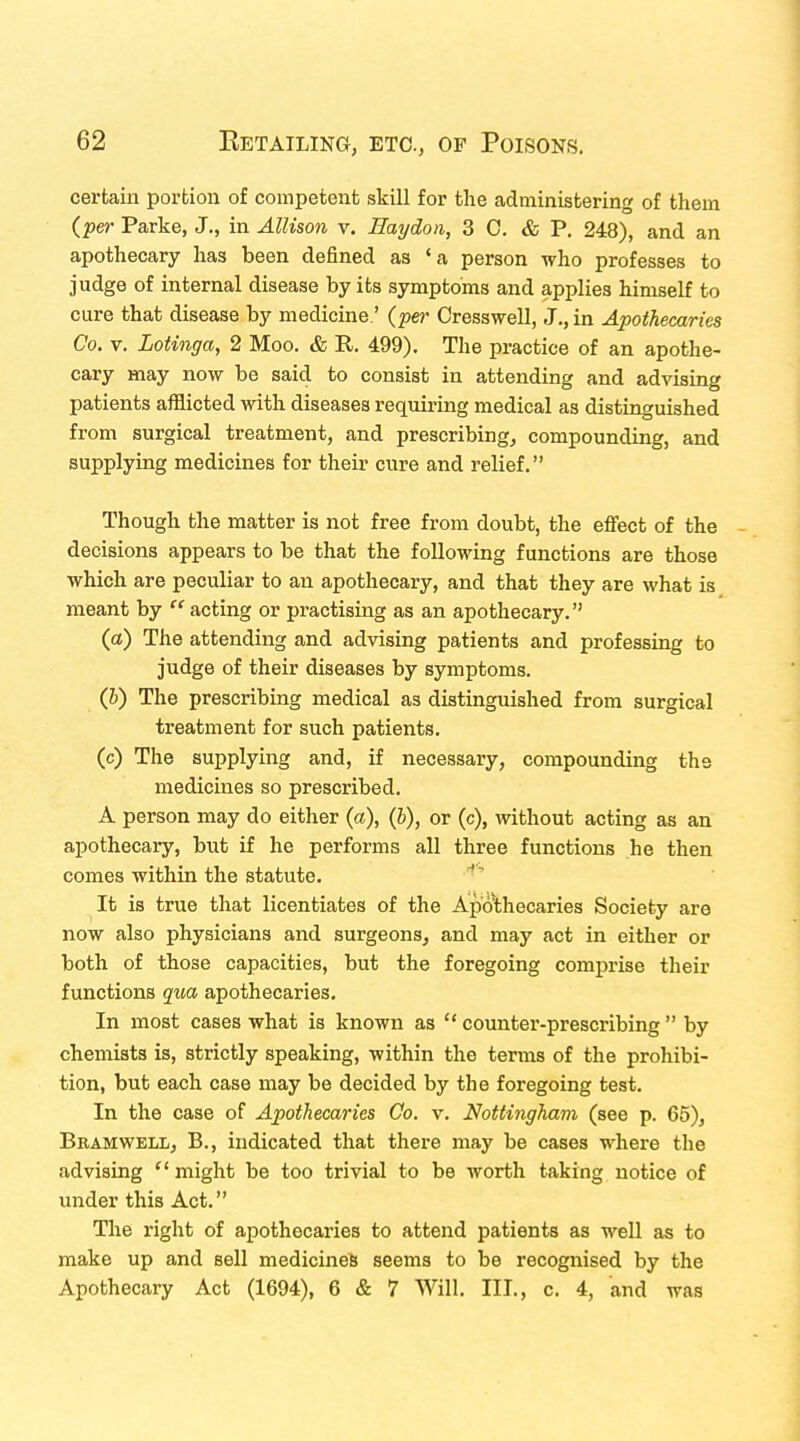 certain portion of competent skill for the administering of them (per Parke, J., in Allison v. Haydon, 3 C. & P. 248), and an apothecary has been defined as 'a person who professes to judge of internal disease by its symptoms and applies himself to cure that disease by medicine.' (per Cresswell, J., in Apothecaries Co. v. Lotinga, 2 Moo. & R. 499). The practice of an apothe- cary may now be said to consist in attending and advising patients afflicted with diseases requiring medical as distinguished from surgical treatment, and prescribing, compounding, and supplying medicines for their cure and relief. Though the matter is not free from doubt, the effect of the decisions appears to be that the following functions are those which are peculiar to an apothecary, and that they are what is meant by  acting or practising as an apothecary. (a) The attending and advising patients and professing to judge of their diseases by symptoms. (b) The prescribing medical as distinguished from surgical treatment for such patients. (c) The supplying and, if necessary, compounding the medicines so prescribed. A person may do either (a), (b), or (c), without acting as an apothecary, but if he performs all three functions he then comes within the statute. It is true that licentiates of the Apothecaries Society are now also physicians and surgeons, and may act in either or both of those capacities, but the foregoing comprise their functions qua apothecaries. In most cases what is known as  counter-prescribing  by chemists is, strictly speaking, within the terms of the prohibi- tion, but each case may be decided by the foregoing test. In the case of Apothecaries Go. v. Nottingham (see p. 65), Bbamwell, B., indicated that there may be cases where the advising  might be too trivial to be worth taking notice of under this Act. The right of apothecaries to attend patients as well as to make up and sell medicines seems to be recognised by the Apothecary Act (1694), 6 & 7 Will. III., c. 4, and was