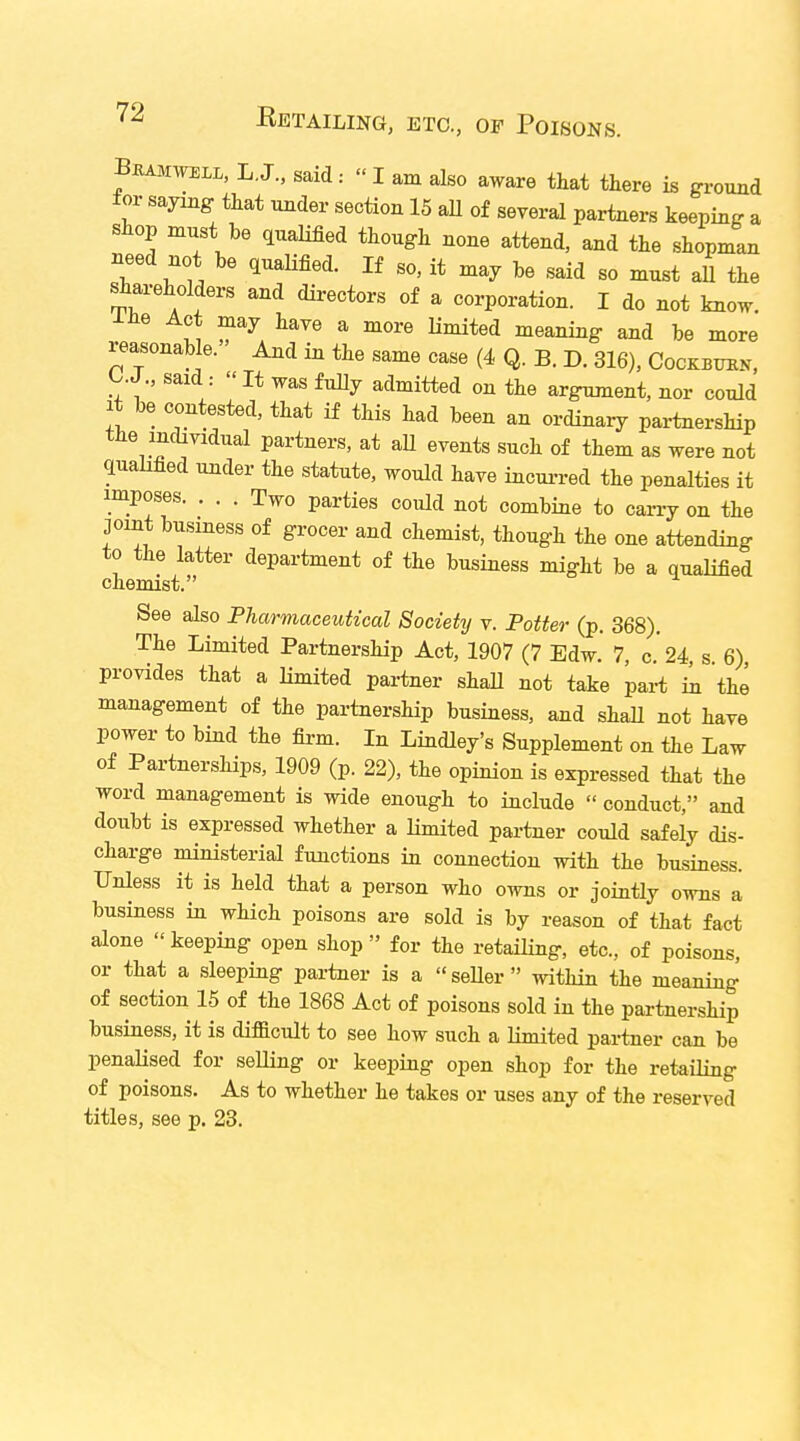 Bkamwem, L.Jsaid« I am also aware that there is ground for saying that under section 15 all of several partners keeping a shop muSt be qualified though none attend, and the shopman need not be qualified. If so, it may be said so must all the shareholders and directors of a corporation. I do not know, me Act may have a more limited meaning and be more reasonable. And in the same case (4 Q. B. D. 316), Cockbuhv, C.J., said : »It was fully admitted on the argument, nor could it be contested, that if this had been an ordinary partnership the individual partners, at all events such of them as were not qualified under the statute, would have incurred the penalties it imposes. ... Two parties could not combine to carry on the joint business of grocer and chemist, though the one attending to the latter department of the business might be a qualified chemist. See also Pharmaceutical Society v. Potter (p. 368). The Limited Partnership Act, 1907 (7 Edw. 7, c. 24, s 6) provides that a limited partner shall not take part in the management of the partnership business, and shall not have power to bind the firm. In Lindley's Supplement on the Law of Partnerships, 1909 (p. 22), the opinion is expressed that the word management is wide enough to include  conduct, and doubt is expressed whether a limited partner could safely dis- charge ministerial functions in connection with the business. Unless it is held that a person who owns or jointly owns a business in which poisons are sold is by reason of that fact alone  keeping open shop  for the retailing, etc., of poisons, or that a sleeping partner is a seller within the meaning of section 15 of the 1868 Act of poisons sold in the partnership business, it is difficult to see how such a limited partner can be penalised for selling or keeping open shop for the retailing of poisons. As to whether he takes or uses any of the reserved titles, see p. 23.