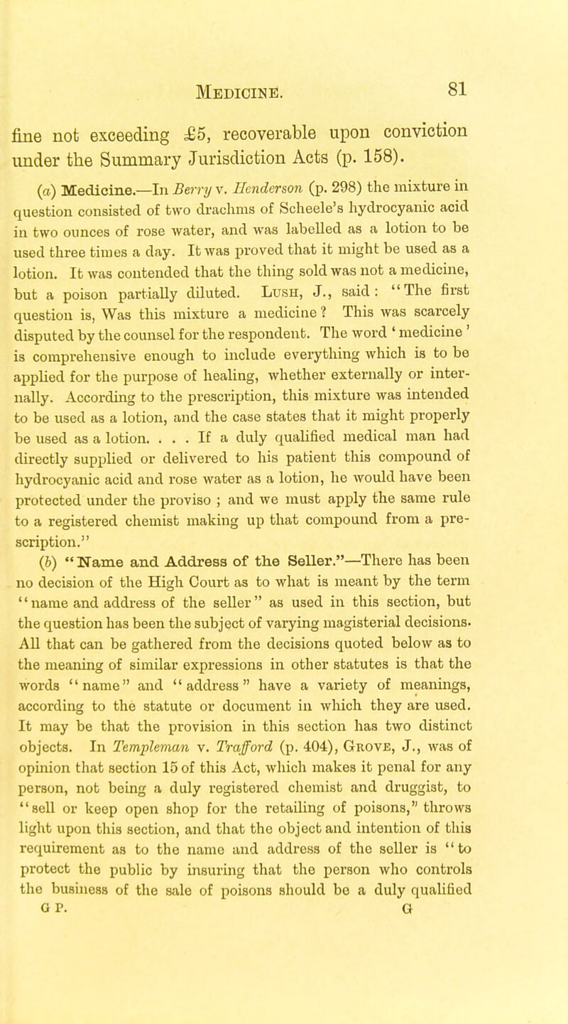 fine not exceeding £5, recoverable upon conviction under the Summary Jurisdiction Acts (p. 158). (a) Medicine—In Berry v. Henderson (p. 298) the mixture in question consisted of two drachms of Scheele's hydrocyanic acid in two ounces of rose water, and was labelled as a lotion to be used three times a day. It was proved that it might be used as a lotion. It was contended that the thing sold was not a medicine, but a poison partially diluted. Lush, J., said: The first question is, Was this mixture a medicine ? This was scarcely disputed by the counsel for the respondent. The word ' medicine ' is comprehensive enough to include everything which is to be applied for the purpose of healing, whether externally or inter- nally. According to the prescription, this mixture was intended to be used as a lotion, and the case states that it might properly be used as a lotion. ... If a duly qualified medical man had directly supplied or delivered to his patient this compound of hydrocyanic acid and rose water as a lotion, he would have been protected under the proviso ; and we must apply the same rule to a registered chemist making up that compound from a pre- scription. (b) Name and Address of the Seller.—There has been no decision of the High Court as to what is meant by the term name and address of the seller as used in this section, but the question has been the subject of varying magisterial decisions. All that can be gathered from the decisions quoted below as to the meaning of similar expressions in other statutes is that the words name and address have a variety of meanings, according to the statute or document in which they are used. It may be that the provision in this section has two distinct objects. In Templeman v. Trafford (p. 404), Grove, J., was of opinion that section 15 of this Act, which makes it penal for any person, not being a duly registered chemist and druggist, to sell or keep open shop for the retailing of poisons, throws light upon this section, and that the object and intention of this requirement as to the name and address of the seller is to protect the public by insuring that the person who controls the business of the sale of poisons should be a duly qualified OP. G