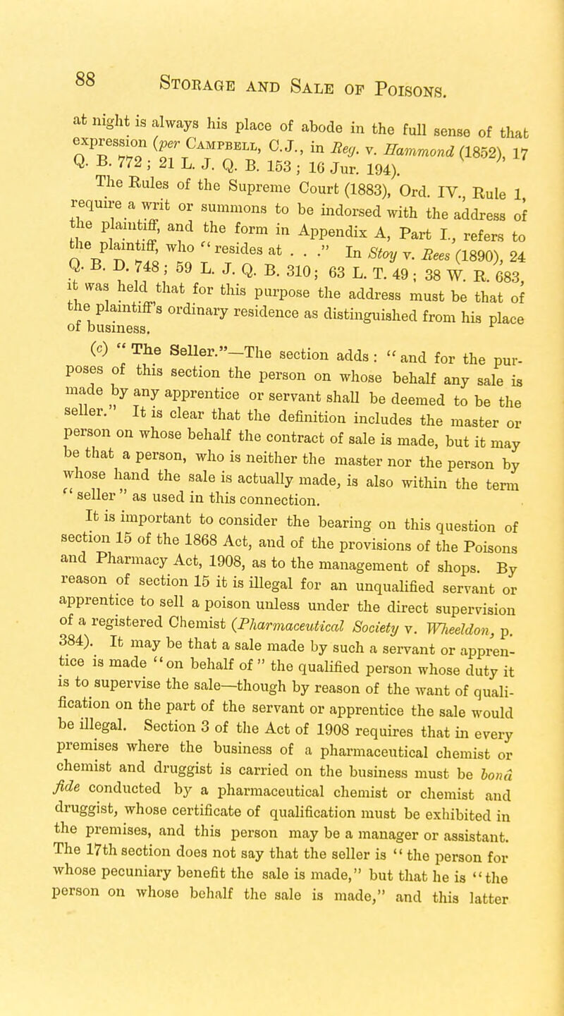 at night is always his place of abode in the full sense of that expression (per CampBE1i„ 0. J., in Rey. v. Hammond (1852), 17 Q. B. 772; 21 L. J. Q. B. 153 j 16 Jur. 194). The Rules of the Supreme Court (1883), Ord IV Rule 1 require a writ or summons to be indorsed with the address of he pkntf, and the form in Appendix A, Part I, refers to theplaintiff who - resides at . . .» In Stoy v. Rees (im) u Q. B. D. 748 ; 59 L. J. Q. B. 310; 63 L. T. 49 ; 38 W. R. 683 it was held that for this purpose the address must be that of the plaintiff s ordinary residence as distinguished from his place ot business. (c) The Seller -The section adds: and for the pur- poses of this section the person on whose behalf any sale is made by any apprentice or servant shall be deemed to be the seller. It is clear that the definition includes the master or person on whose behalf the contract of sale is made, but it may be that a person, who is neither the master nor the person by whose hand the sale is actually made, is also within the term seller ' as used in this connection. It is important to consider the bearing on this question of section 15 of the 1868 Act, and of the provisions of the Poisons and Pharmacy Act, 1908, as to the management of shops. By reason of section 15 it is illegal for an unqualified servant or apprentice to sell a poison unless under the direct supervision of a registered Chemist (Pharmaceutical Society v. Wlieeldon, p. 384). It may be that a sale made by such a servant or appren- tice is made on behalf of  the qualified person whose duty it is to supervise the sale-though by reason of the want of quali- fication on the part of the servant or apprentice the sale would be illegal. Section 3 of the Act of 1908 requires that in every premises where the business of a pharmaceutical chemist or chemist and druggist is carried on the business must be bond fide conducted by a pharmaceutical chemist or chemist and druggist, whose certificate of qualification must be exhibited in the premises, and this person may be a manager or assistant. The 17th section does not say that the seller is  the person for whose pecuniary benefit the sale is made, but that he is the person on whose behalf the sale is made, and this latter