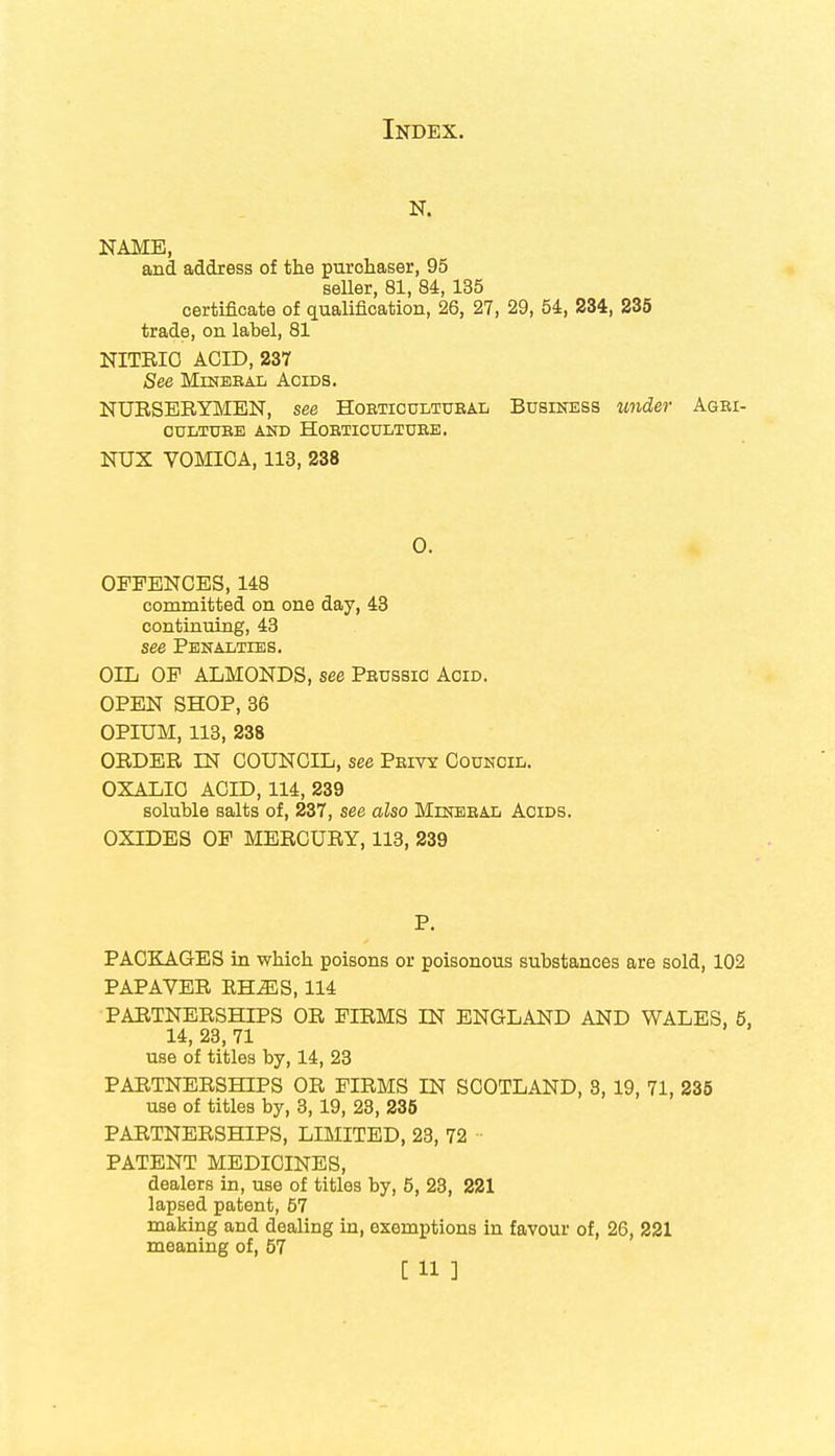 N. NAME, and address of the purchaser, 95 seller, 81, 84, 135 certificate of qualification, 26, 27, 29, 54, 234, 235 trade, on label, 81 NITRIC ACID, 237 See Mineeal Acids. NURSERYMEN, see Hobticultueal Business under Agbi- GULTUBE AND HOETICULTUEE. NUX VOMICA, 113, 238 0. OFFENCES, 148 committed on one day, 43 continuing, 43 see Penalties. OIL OF ALMONDS, see Peussic Acid. OPEN SHOP, 36 OPIUM, 113, 238 ORDER LN COUNCIL, see Peivy Council. OXALIC ACID, 114, 239 soluble salts of, 237, see also Mineeal Acids. OXIDES OF MERCURY, 113, 239 P. PACKAGES in which poisons or poisonous substances are sold, 102 PAPAVER RHJES, 114 PARTNERSHIPS OR FIRMS IN ENGLAND AND WALES, 5, 14, 23, 71 use of titles by, 14, 23 PARTNERSHIPS OR FIRMS IN SCOTLAND, 8, 19, 71, 235 use of titles by, 3,19, 23, 235 PARTNERSHIPS, LIMITED, 23, 72 PATENT MEDICINES, dealers in, use of titles by, 5, 23, 221 lapsed patent, 57 making and dealing in, exemptions in favour of, 26, 221 meaning of, 57
