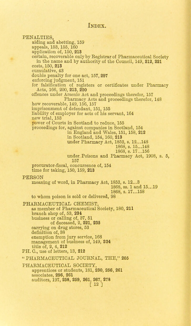 PENALTIES, aiding and abetting, 159 appeals, 153, 155, 160 application of, 150, 213 certain, recoverable only by Eegistrarof Pharmaceutical Society in the name and by authority of the Council, 149, 212, 221 costs, 150, 213 cumulative, 43 double penalty for one act, 157, 297 enforcing judgment, 151 for falsification of registers or certificates under Pharmacy Acts, 166, 200, 213, 220 offences under Arsenic Act and proceedings therefor, 157 Pharmacy Acts and proceedings therefor, 148 how recoverable, 149, 156,157 imprisonment of defendant, 151, 155 liability of employer for acts of his servant, 164 new trial, 153 power of Courts in Scotland to reduce, 155 proceedings for, against companies in Scotland, 154 in England and Wales, 151, 158, 212 in Scotland, 154,160, 213 under Pharmacy Act, 1852, s. 12... 148 1868, s. 15...148 1868, s. 17...156 under. Poisons and Pharmacy Act, 1908, s. 5, 157 procurator-fiscal, concurrence of, 154 time for taking, 150, 159, 213 PEBSON meaning of word, in Pharmacy Act, 1852, s. 12...3 1868, ss. 1 and 15... 19 1868, s. 17...158 to whom poison is sold or delivered, 98 PHARMACEUTICAL CHEMIST, as member of Pharmaceutical Society, 180, 211 branch shop of, 53, 234 business or calling of, 37, 51 of deceased, 2, 221, 235 carrying on drug stores, 53 definition of, 38 exemption from jury service, 168 management of business of, 149, 234 title of, 2, 4, 212 PH. C, use of letters, 13, 212  PHARMACEUTICAL JOURNAL, THE, 205 PHARMACEUTICAL SOCIETY, apprentices or students, 181, 230, 256, 261 associates, 256, 261 auditors, 197, 258, 259, 261, 267, 278