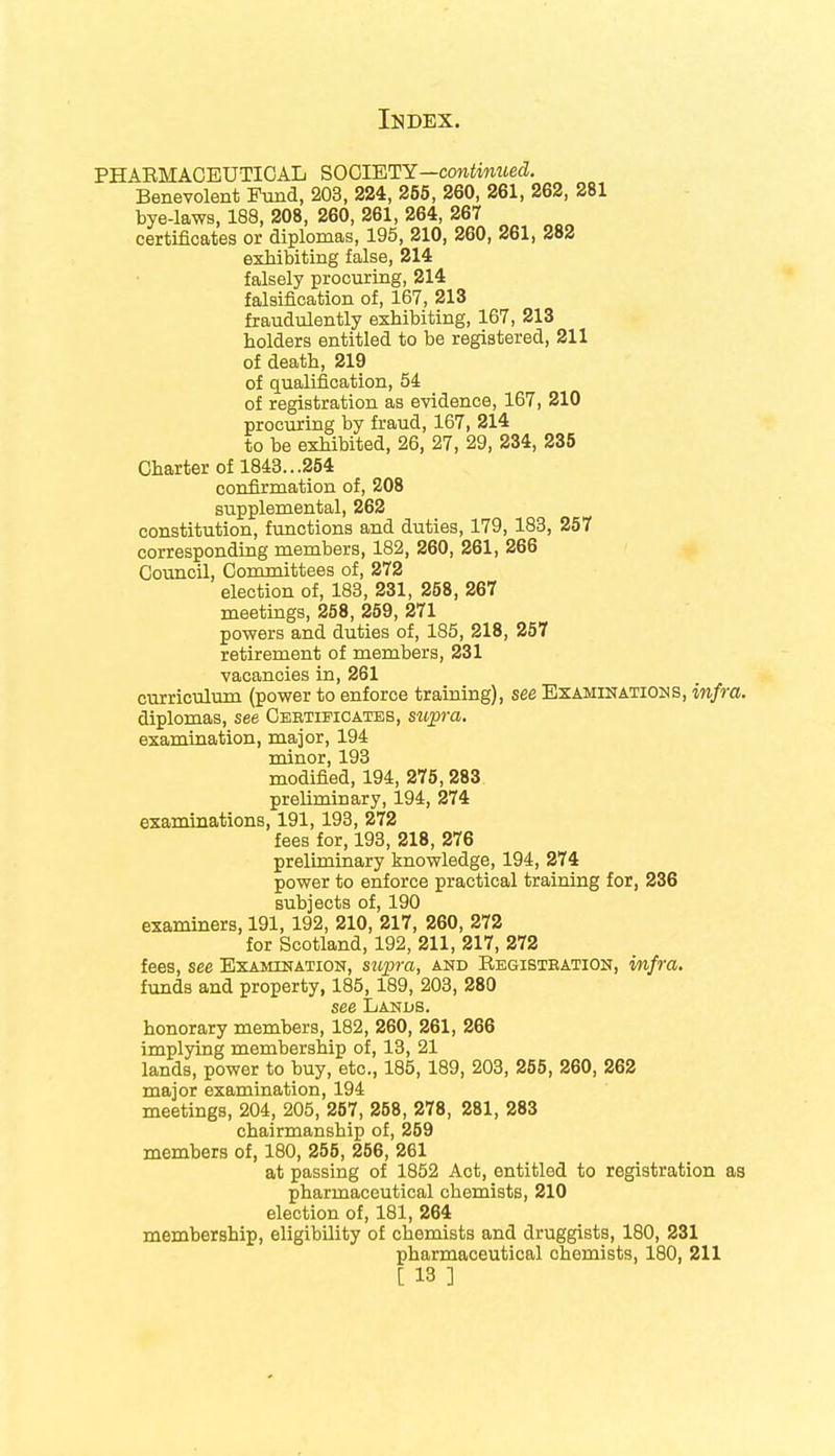 PHABMACEUTICAL SOCIETY—continued. Benevolent Fund, 203, 224, 255, 260, 261, 262, 281 bye-laws, 188, 208, 260, 261, 264, 267 certificates or diplomas, 195, 210, 260, 261, 282 exhibiting false, 214 falsely procuring, 214 falsification of, 167, 213 fraudulently exhibiting, 167, 213 holders entitled to be registered, 211 of death, 219 of qualification, 54 of registration as evidence, 167, 210 procuring by fraud, 167, 214 to be exhibited, 26, 27, 29, 234, 235 Charter of 1843...254 confirmation of, 208 supplemental, 262 constitution, functions and duties, 179, 183, 257 corresponding members, 182, 260, 261, 266 Council, Committees of, 272 election of, 183, 231, 258, 267 meetings, 258, 259, 271 powers and duties of, 185, 218, 257 retirement of members, 231 vacancies in, 261 curriculum (power to enforce training), see Examinations, infra. diplomas, see Certificates, supra. examination, major, 194 minor, 193 modified, 194, 275,283 preliminary, 194, 274 examinations, 191,193, 272 fees for, 193, 218, 276 preliminary knowledge, 194, 274 power to enforce practical training for, 236 subjects of, 190 examiners, 191, 192, 210, 217, 260, 272 for Scotland, 192, 211, 217, 272 fees, see Examination, supra, and Registration, mfra. funds and property, 185,189, 203, 280 see Lands. honorary members, 182, 260, 261, 266 implying membership of, 13, 21 lands, power to buy, etc., 185, 189, 203, 255, 260, 262 major examination, 194 meetings, 204, 205, 257, 258, 278, 281, 283 chairmansbip of, 259 members of, 180, 255, 256, 261 at passing of 1852 Act, entitled to registration as pharmaceutical cbemists, 210 election of, 181, 264 membership, eligibility of chemists and druggists, 180, 231 pharmaceutical chemists, 180, 211