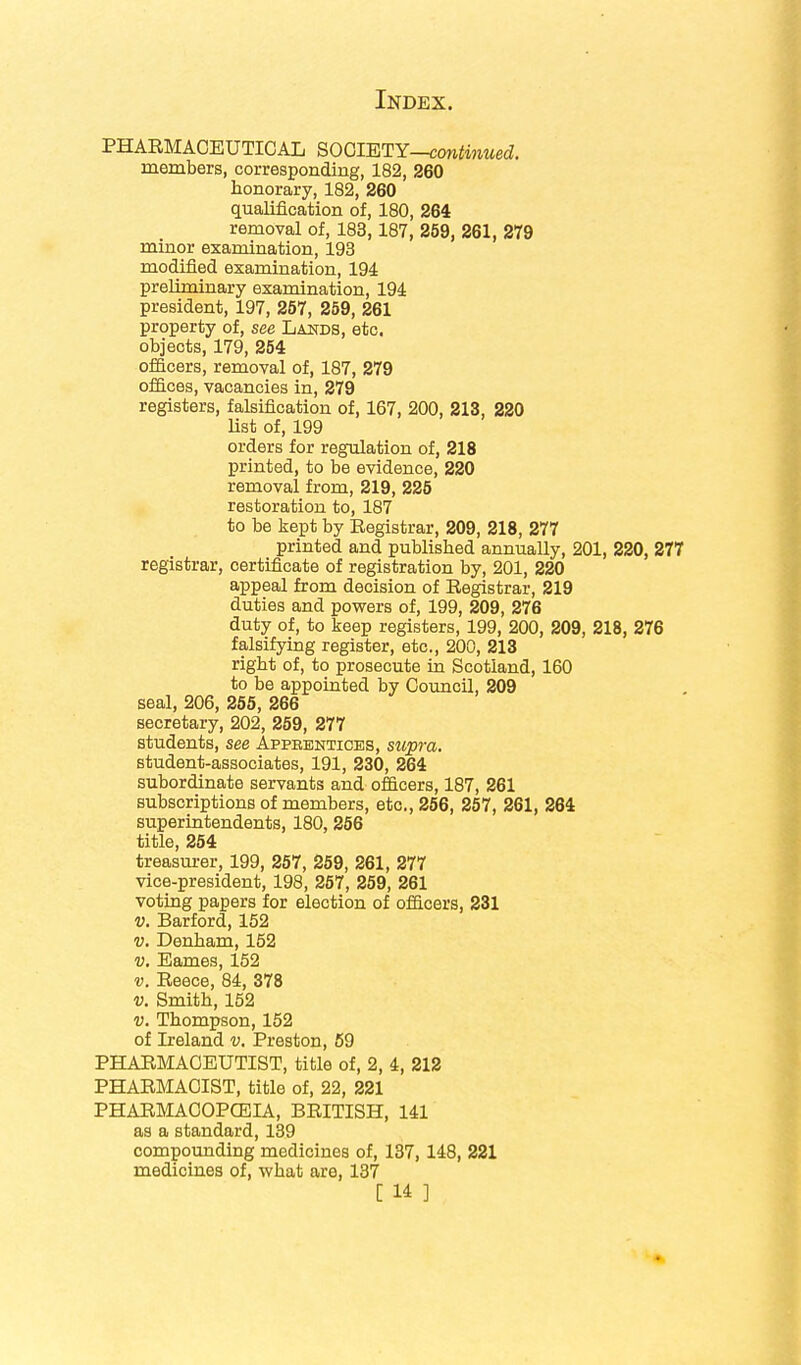 PHARMACEUTICAL SOCIETY—continued. members, corresponding, 182, 260 honorary, 182, 260 qualification of, 180, 264 removal of, 183,187, 259, 261, 279 minor examination, 193 modified examination, 194 preliminary examination, 194 president, 197, 257, 259, 261 property of, see Lands, etc. objects, 179, 254 officers, removal of, 187, 279 offices, vacancies in, 279 registers, falsification of, 167, 200, 213, 220 list of, 199 orders for regulation of, 218 printed, to be evidence, 220 removal from, 219, 225 restoration to, 187 to be kept by Registrar, 209, 218, 277 printed and published annually, 201, 220, 277 registrar, certificate of registration by, 201, 220 appeal from decision of Registrar, 219 duties and powers of, 199, 209, 276 duty of, to keep registers, 199, 200, 209, 218, 276 falsifying register, etc., 200, 213 right of, to prosecute in Scotland, 160 to be appointed by Council, 209 seal, 206, 255, 266 secretary, 202, 259, 277 students, see Appbentices, supra. student-associates, 191, 230, 264 subordinate servants and officers, 187, 261 subscriptions of members, etc., 256, 257, 261, 264 superintendents, 180, 256 title, 254 treasurer, 199, 257, 259, 261, 277 vice-president, 198, 257, 259, 261 voting papers for election of officers, 231 v. Barford, 152 v. Denham, 152 v. Eames, 152 v. Reece, 84, 378 v. Smith, 152 v. Thompson, 152 of Ireland v. Preston, 59 PHARMACEUTIST, title of, 2, 4, 212 PHARMACIST, title of, 22, 221 PHARMACOPCEIA, BRITISH, 141 as a standard, 139 compounding medicines of, 137, 148, 221 medicines of, what are, 137