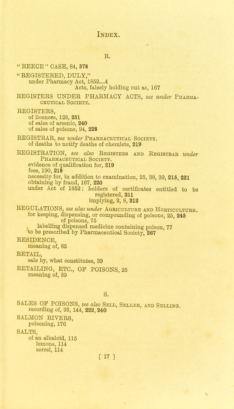 B.  REECE  CASE, 84, 378  REGISTERED, DULY, under Pharmacy Act, 1852...4 Acts, falsely holding out as, 167 REGISTERS UNDER PHARMACY ACTS, see under Phabma- ceutical Society. REGISTERS, of licences, 128, 251 of sales of arsenic, 240 of sales of poisons, 94, 228 REGISTRAR, see under Pharmaceutical Society. of deaths to notify deaths of chemists, 219 REGISTRATION, see also Registeks and Registbab tinder Pharmaceutical Society. evidence of qualification for, 219 fees, 190, 218 necessity for, in addition to examination, 25, 38, 39, 215, 221 obtaining by fraud, 167, 220 under Act of 1852: holders of certificates entitled to be registered, 211 implying, 2, 8, 212 REGULATIONS, see also under Ageicultuee and Hoeticultube. for keeping, dispensing, or compounding of poisons, 25, 245 of poisons, 75 , labelling dispensed medicine containing poison, 77 to be prescribed by Pharmaceutical Society, 267 RESIDENCE, meaning of, 85 RETAIL, sale by, what constitutes, 39 RETAILING, ETC., OP POISONS, 25 meaning of, 39 S. SALES OP POISONS, see also Sell, Sellee, and Selling. recording of, 93, 144, 222, 240 SALMON RIVERS, poisoning, 176 SALTS, of an alkaloid, 115 lemons, 114 sorrel, 114
