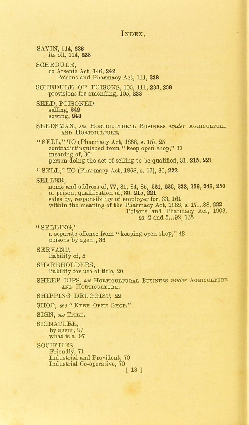 SAVIN, 114, 238 . its oil, 114, 238 SCHEDULE, to Arsenic Act, 146, 242 Poisons and Pharmacy Act, 111, 238 SCHEDULE OF POISONS, 105, 111, 233, 238 provisions for amending, 105, 233 SEED, POISONED, selling, 242 sowing, 243 SEEDSMAN, see Hobtioultubal Business under Agbicultube AND HOBTICULTDEE.  SELL, TO (Pharmacy Act, 1868, s. 15), 25 contradistinguished from  keep open shop, 31 meaning of, 30 person doing the act of selling to be qualified, 31, 215, 221  SELL, TO (Pharmacy Act, 1868, s. 17), 30, 222 SELLER, name and address of, 77, 81, 84, 85, 221, 222, 233, 236, 246, 250 of poison, qualification of, 30, 215, 221 sales by, responsibility of employer for, 33,161 within the meaning of the Pharmacy Act, 1868, s. 17...88, 222 Poisons and Pharmacy Act, 1908, ss. 2 and 5...92,135  SELLING, a separate offence from  keeping open shop, 43 poisons by agent, 36 SERVANT, liability of, 5 SHAREHOLDERS, liability for use of title, 20 SHEEP DIPS, see Hobtioultubal Business under Agbiculture AND HOBTICULTUEE. SHIPPING DRUGGIST, 22 SHOP, see  Keep Open Shop. SIGN, see Title. SIGNATURE, by agent, 97 what is a, 97 SOCIETIES, Friendly, 71 Industrial and Provident, 70 Industrial Co-operative, 70