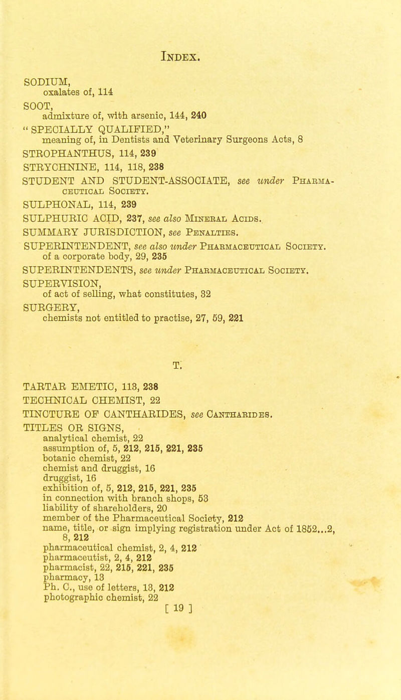 SODIUM, oxalates of, 114: SOOT, admixture of, with arsenic, 144, 240  SPECIALLY QUALIFIED, meaning of, in Dentists and Veterinary Surgeons Acts, 8 STROPHANTHUS, 114, 239 STRYCHNINE, 114, 118, 238 STUDENT AND STUDENT-ASSOCIATE, see under Pharma- ceutical Society. SULPHONAL, 114, 239 SULPHURIC ACID, 237, see also Mineral Acids. SUMMARY JURISDICTION, see Penalties. SUPERINTENDENT, see also under Pharmaceutical Society. of a corporate body, 29, 235 SUPERINTENDENTS, see under Pharmaceutical Society. SUPERVISION, of act of selling, what constitutes, 32 SURGERY, chemists not entitled to practise, 27, 59, 221 T. TARTAR EMETIC, 113, 238 TECHNICAL CHEMIST, 22 TINCTURE OP CANTHARIDES, see Cantharides. TITLES OR SIGNS, analytical chemist, 22 assumption of, 5, 212, 215, 221, 235 botanic chemist, 22 chemist and druggist, 16 druggist, 16 exhibition of, 5, 212, 215, 221, 235 in connection with branch shops, 53 liability of shareholders, 20 member of the Pharmaceutical Society, 212 name, title, or sign implying registration under Act of 1852...2, 8, 212 pharmaceutical chemist, 2, 4, 212 pharmaceutist, 2, 4, 212 pharmacist, 22, 215, 221, 235 pharmacy, 13 Ph. C, use of letters, 13, 212 photographic chemist, 22