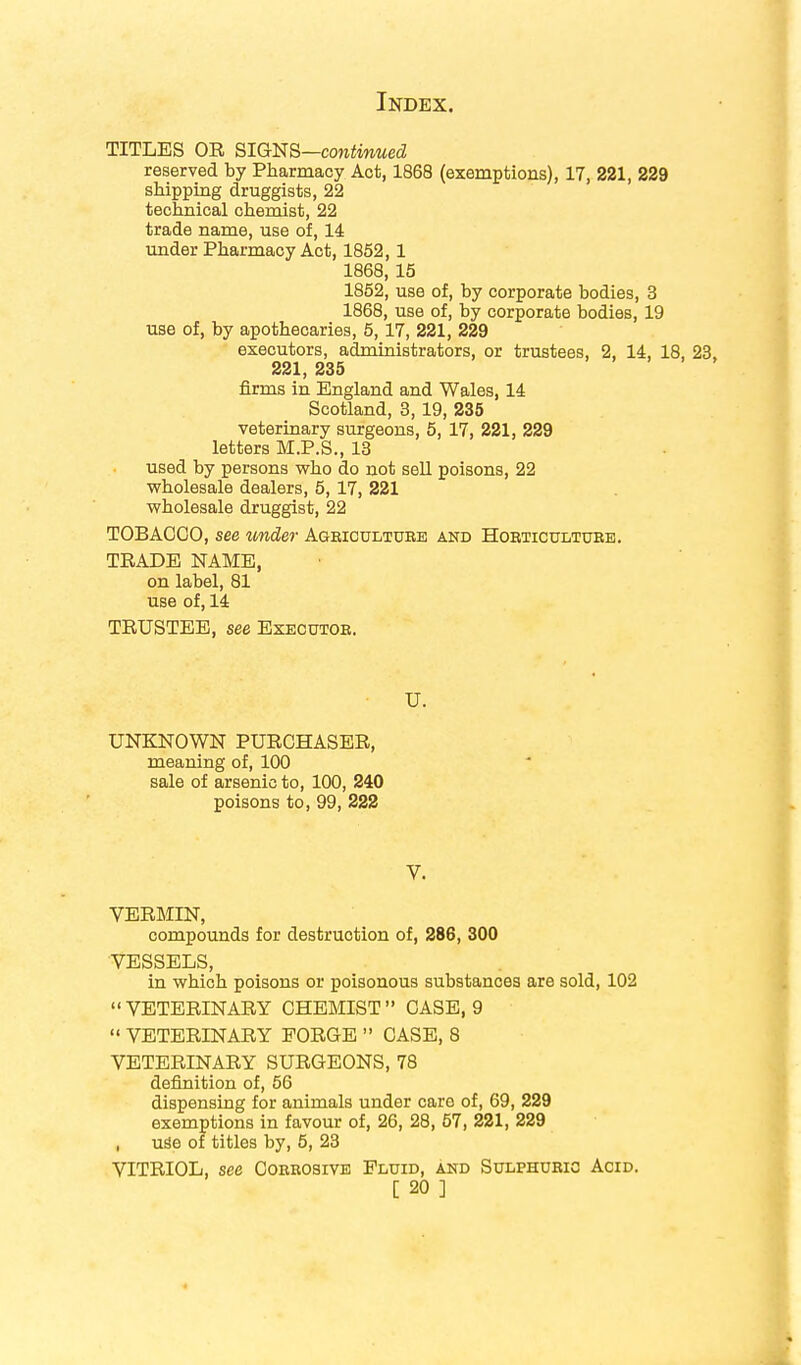 TITLES OR SIGNS—continued reserved by Pharmacy Act, 1868 (exemptions), 17, 221, 229 shipping druggists, 22 technical chemist, 22 trade name, use of, 14 under Pharmacy Act, 1852, 1 1868, 15 1852, use of, by corporate bodies, 3 1868, use of, by corporate bodies, 19 use of, by apothecaries, 5, 17, 221, 229 executors, administrators, or trustees, 2, 14, 18, 23, 221, 235 firms in England and Wales, 14 Scotland, 3,19, 235 veterinary surgeons, 5, 17, 221, 229 letters M.P.S., 13 used by persons who do not sell poisons, 22 wholesale dealers, 5, 17, 221 wholesale druggist, 22 TOBACCO, see under Agriculture and Horticulture;. TRADE NAME, on label, 81 use of, 14 TRUSTEE, see Executor. • U. UNKNOWN PURCHASER, meaning of, 100 sale of arsenic to, 100, 240 poisons to, 99, 222 V. VERMIN, compounds for destruction of, 286, 300 VESSELS, in which poisons or poisonous substances are sold, 102 VETERINARY CHEMIST CASE, 9  VETERINARY FORGE  CASE, 8 VETERINARY SURGEONS, 78 definition of, 56 dispensing for animals under care of, 69, 229 exemptions in favour of, 26, 28, 57, 221, 229 , use of titles by, 5, 23 VITRIOL, see Corrosive Fluid, and Sulphuric Acid.