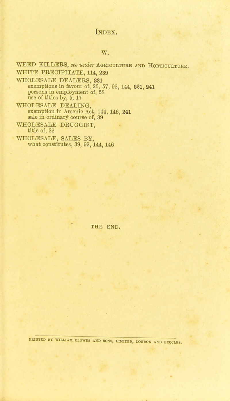 w. WEED KILLERS, see under Agbicultuee and Hoeticultuee. WHITE PRECIPITATE, 114, 239 WHOLESALE DEALERS, 221 exemptions in favour of, 26, 57, 92, 144, 221, 241 persons in employment of, 58 use of titles by, 5, 17 WHOLESALE DEALING, exemption in Arsenic Act, 144, 146, 241 sale in ordinary course of, 39 WHOLESALE DRUGGIST, title of, 22 WHOLESALE, SALES BY, what constitutes, 39, 92,144,146 THE END. BY WILLIAM CLOWES AND SONS, LIMITED, LONDON AND BECCLES.