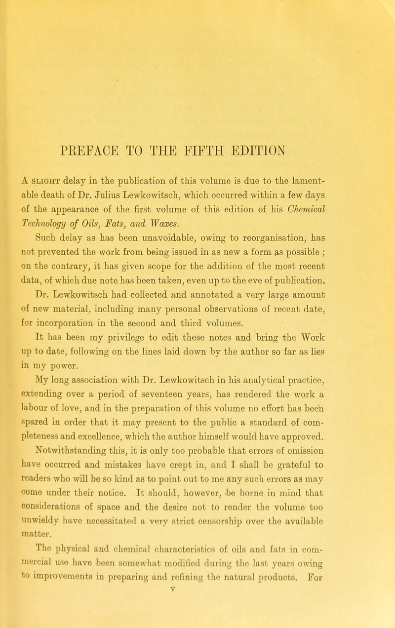 PEEFACE TO THE FIFTH EDITION A SLIGHT delay in the publication of this volume is due to the lament- able death of Dr. Julius Lewkowitsch, which occurred within a few days of the appearance of the first volume of this edition of his Chemical Technology of Oils, Fats, and Waxes. Such delay as has been unavoidable^ owing to reorganisation, has not prevented the work from being issued in as new a form as possible ; on the contrary, it has given scope for the addition of the most recent data, of which due note has been taken, even up to the eve of publication. Dr. Lewkowitsch had collected and annotated a very large amount of new material, including many personal observations of recent date, for incorporation in the second and third volumes. It has been my privilege to edit these notes and bring the Work up to date, following on the lines laid down by the author so far as lies in my power. My long association with Dr. Lewkowitsch in his analytical practice, extending over a period of seventeen years, has rendered the work a labour of love, and in the preparation of this volume no effort has been spared in order that it may present to the public a standard of com- pleteness and excellence, which the author himself would have approved. Notwithstanding this, it is only too probable that errors of omission have occurred and mistakes have crept in, and I shall be grateful to readers who will be so kind as to point out to me any such errors as may come under their notice. It should, however, be borne in mind that considerations of space and the desire not to render the volume too unwieldy have necessitated a very strict censorship over the available matter. The physical and chemical characteristics of oils and fats in com- mercial use have been somewhat modified during the last years owing to improvements in preparing and refining the natural products. For