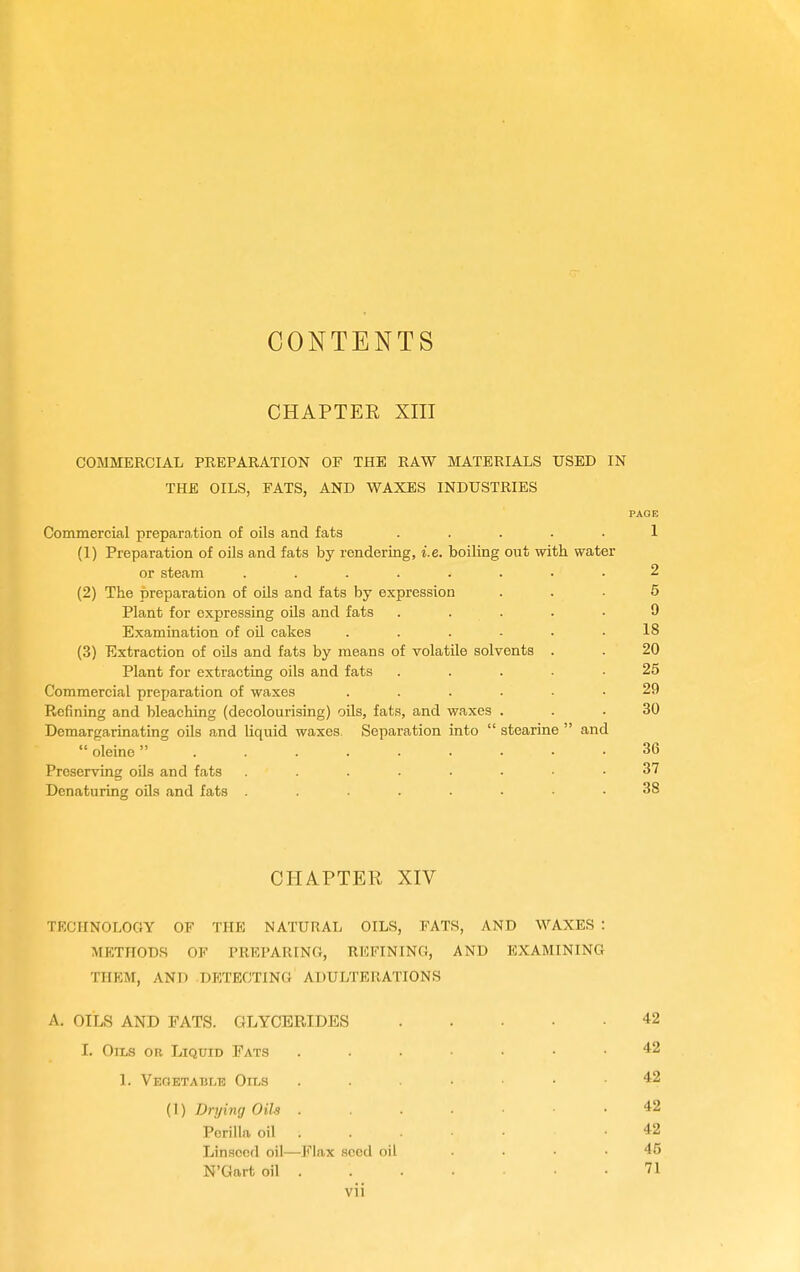 CONTENTS CHAPTER XIII COMMERCIAL PREPARATION OF THE RAW MATERIALS USED IN THE OILS, FATS, AND WAXES INDUSTRIES Commercial preparation of oils and fats ..... 1 (1) Preparation of oils and fats by rendering, i.e. boiling out with water or steam ........ 2 (2) The preparation of oils and fats by expression ... 5 Plant for expressing oils and fats ..... 9 Examination of oil cakes ...... 18 (3) Extraction of oils and fats by means of volatile solvents . . 20 Plant for extracting oils and fats ..... 25 Commercial preparation of waxes ...... 29 Refining and bleaching (decolourising) oils, fats, and waxes ... 30 Demargarinating oils and liquid waxes Separation into  stearine  and  oleine 36 Preserving oils and fats 37 Denaturing oils and fats ....... 38 CHAPTER XIV TECHNOLOGY OP THE NATURAL OILS, FATS, AND WAXES : METHODS OF PREPARING, REFINING, AND EXAMINING THEM, AND DPITECTING ADULTERATIONS A. OILS AND FATS. GLYCERIDES 42 I. Oils or Liquid Fats 42 1. Vegetable Oils 42 (1) Drying Oils 42 Pcrilla oil . . . • • .42 Linseed oil—Flax seed oil .... 45 N'Gart oil 71