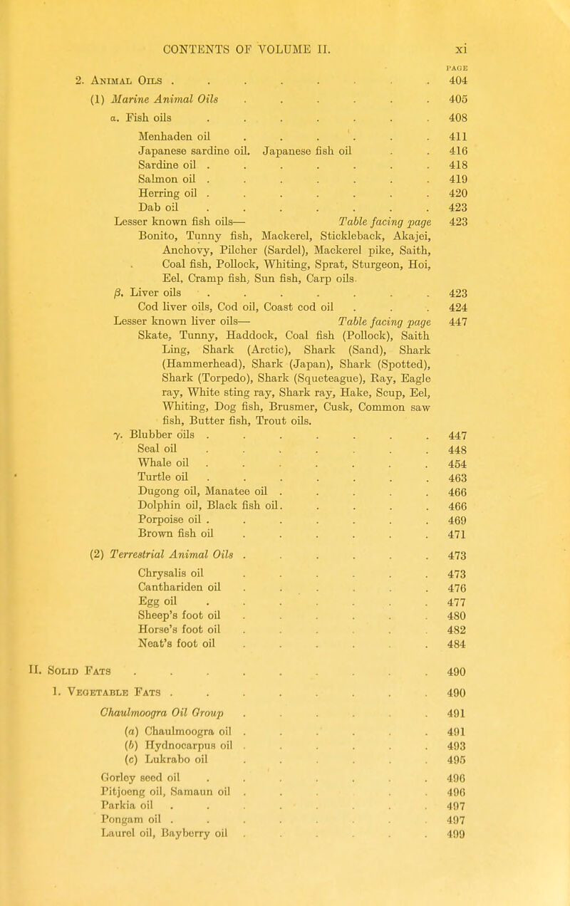 2. Animal Oils ........ 404 (1) Marine Animal Oils ...... 405 a. Fish oils ....... 408 Menhaden oil . . . . . .411 Japanese sardine oil. Japanese fish oU . . 416 Sardine oil . . . . . . . 418 Salmon oil . . . . . . . 419 Herring oU . . . . . . . 420 Dab oil .423 Lesser known fish oils— Table facing page 423 Bonito, Tunny fish, Mackerel, Stickleback, Akajei, Anchovy, PUcher (Sardel), Mackerel pike, Saith, Coal fish. Pollock, Whiting, Sprat, Sturgeon, Hoi, Eel, Cramp fish; Sun fish. Carp oils. /3. Liver oUs . . . . . . . 423 Cod liver oils. Cod oil. Coast cod oil . . . 424 Lesser known Hver oils— Table facing page 447 Skate, Tunny, Haddock, Coal fish (Pollock), Saith Ling, Shark (Arctic), Shark (Sand), Shark (Hammerhead), Shark (Japan), Shark (Spotted), Shark (Torpedo), Shark (Squeteague), Ray, Eagle ray. White sting ray. Shark ray. Hake, Scup, Eel, Whiting, Dog fish, Brusmer, Cusk, Common saw fish. Butter fish. Trout oUs. y. Blubber oils . . . . . . .447 Seal oil ...... . 448 Whale oil . . . . . . . 454 Turtle oil ...... . 463 Dugong oU, Manatee oil . . . . . 466 Dolphin oil. Black fish oil. . . . . 466 Porpoise oil . . . . . . . 469 Brown fish oil ..... . 471 (2) Terrestrial Animal Oils ...... 473 Chrysalis oil ...... 473 Canthariden oU ..... . 476 Egg oil 477 Sheep's foot oil ..... . 480 Horse's foot oil ..... . 482 Neat's foot oil ..... . 484 H. Solid Fats ......... 490 1. Vegetable Fats ........ 490 Chaulmoogra Oil Oroup . .491 (a) Chaulmoogra oil . 491 (6) Hydnocarpus oil . . . . 493 (c) Lukrabo oil ...... 495 Gorley seed oil ...... . 496 Pitjoong oil, Samaun oil . . . 496 Parkia oil ....... . 497 Pongam oil . . . . 497 Laurel oil, Bayberry oil . 499