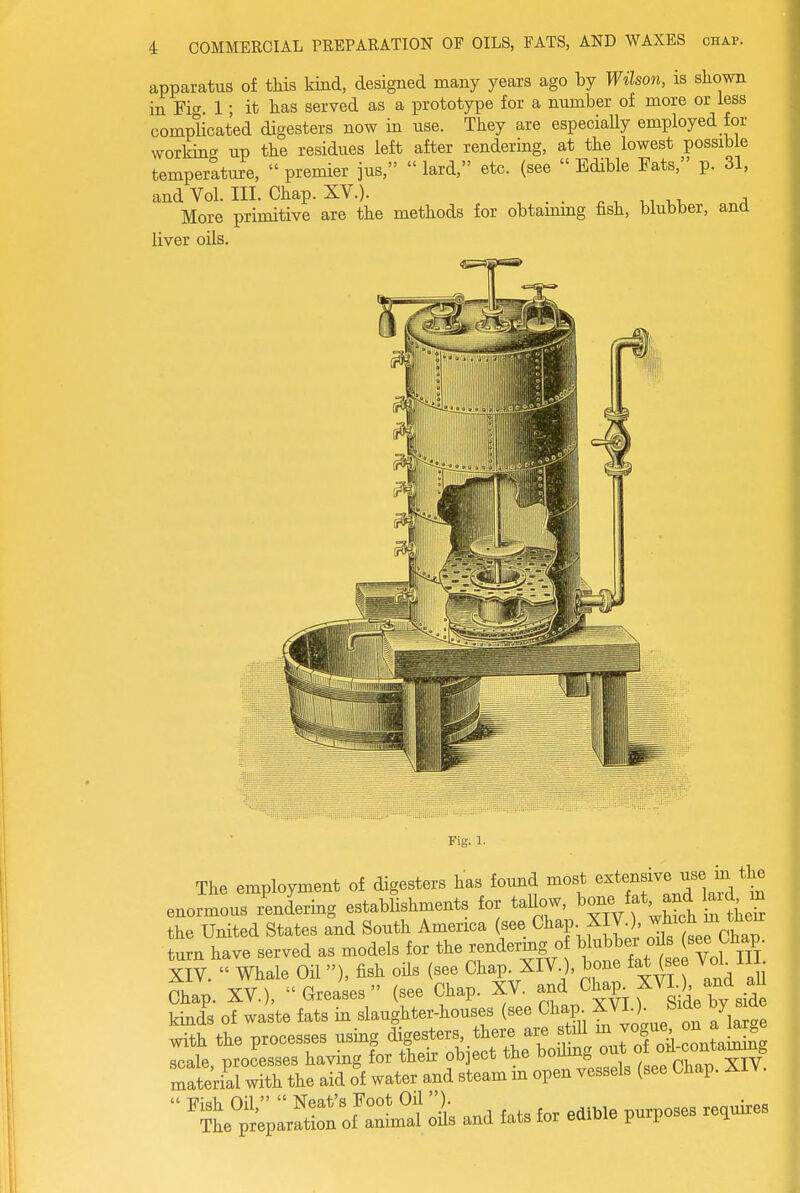 apparatus of tkis Mud, designed many years ago by Wilson, is shown in Fig. 1; it has served as a prototype for a number of more or less complicated digesters now in use. They are especially employed for working up the residues left after rendering, at the lowest possible temperature,  premier jus,  lard, etc. (see  Edible Fats, p. 31, and Vol. III. Chap. XV.). . , ., vt. ^ More primitive are the methods for obtammg fish, blubber, and liver oils. Fig. 1. The employment of digesters has found most enormous rendering establishments for taUow, bone fet, and lard m the United States and South America (see Chap XIV , ^^;<^^J^ turn have served as models for the rendering o W^^^T.^ti Vol m XIV.  Whale Oil), fish oUs (see Chap. XIV ), bone fat (see Vol H • Chap. XV.), Greases (see Chap. XV. and Cl-P„ XVU and al kinds of waste fats in slaughter-houses (see Chap XVI.). bide by side S the processes using digesters, there are still - .^^^^^ ^ ^^^^J scale processes having for their ob ect the boilmg out of oil-^contamong ratekrwith the aid o'f water and steam in open vessels (see Chap. XIV.  1 and fats for edible purposes requires