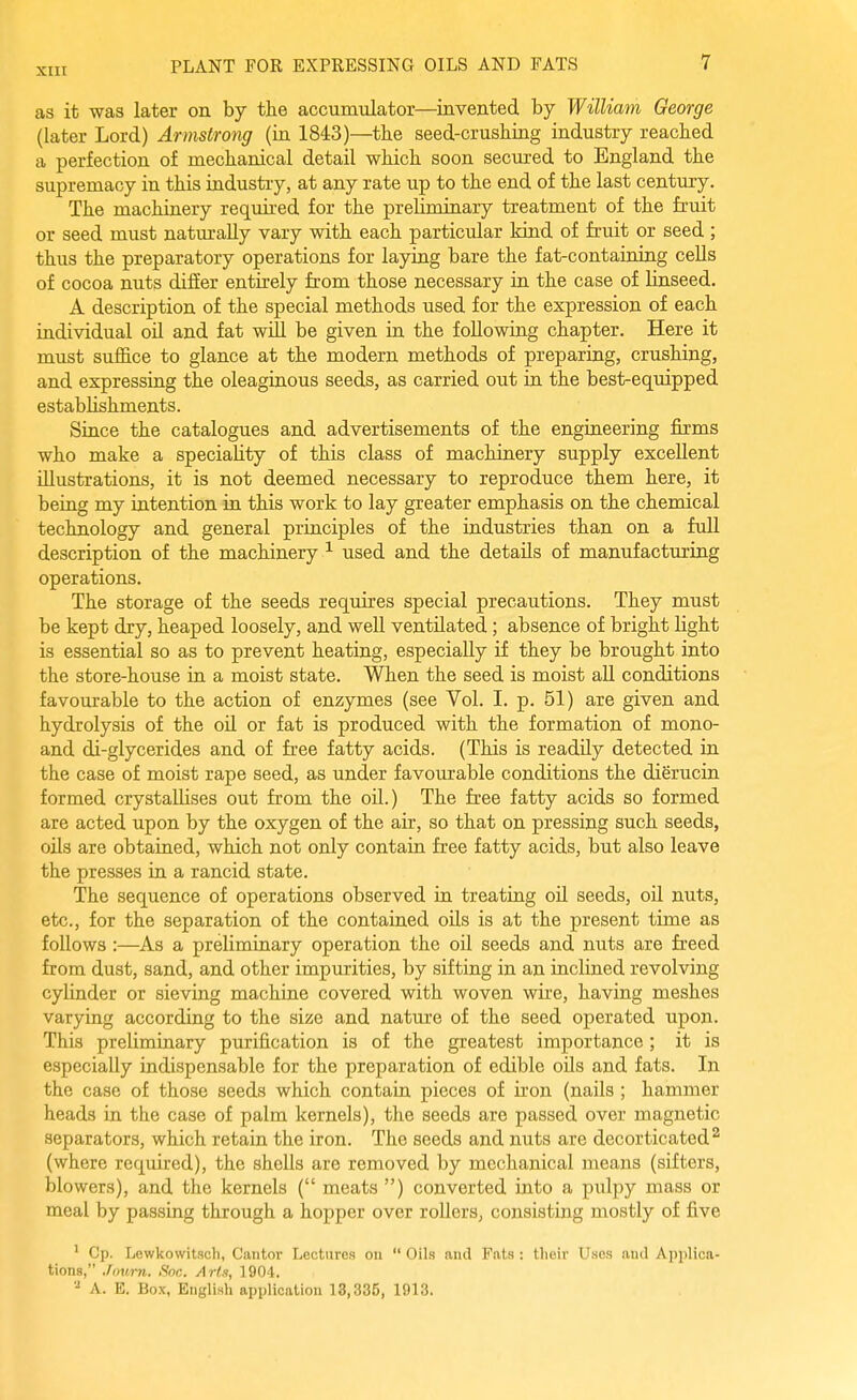 as it was later on by the accumiilator—^mvented by William George (later Lord) Armstrong (in 1843)—the seed-crushing industry reached a perfection of mechanical detail which soon secured to England the supremacy in this industry, at any rate up to the end of the last century. The machinery required for the preUminary treatment of the fruit or seed must naturally vary with each particular kind of fruit or seed; thus the preparatory operations for laying bare the fat-containing cells of cocoa nuts differ entirely from those necessary in the case of linseed. A description of the special methods used for the expression of each individual oil and fat will be given ia the foUowiug chapter. Here it must suffice to glance at the modern methods of preparing, crushing, and expressing the oleaginous seeds, as carried out ia the best-equipped establishments. Since the catalogues and advertisements of the engiueering firms who make a speciality of this class of machinery supply excellent illustrations, it is not deemed necessary to reproduce them here, it being my intention in this work to lay greater emphasis on the chemical technology and general principles of the industries than on a full description of the machinery used and the details of manufacturing operations. The storage of the seeds requires special precautions. They must be kept dry, heaped loosely, and well ventilated ; absence of bright light is essential so as to prevent heating, especially if they be brought into the store-house in a moist state. When the seed is moist all conditions favourable to the action of enzymes (see Vol. I. p. 51) are given and hydrolysis of the oil or fat is produced with the formation of mono- and di-glycerides and of free fatty acids. (This is readily detected in the case of moist rape seed, as under favourable conditions the dierucin formed crystallises out from the oil.) The free fatty acids so formed are acted upon by the oxygen of the air, so that on pressing such seeds, oils are obtained, which not only contain free fatty acids, but also leave the presses in a rancid state. The sequence of operations observed in treating oil seeds, oil nuts, etc., for the separation of the contained oils is at the present time as follows:—As a preliminary operation the oil seeds and nuts are freed from dust, sand, and other impurities, by sifting in an inclined revolving cylinder or sieving machine covered with woven wire, having meshes varying according to the size and nature of the seed operated upon. This preliminary purification is of the greatest importance; it is especially indispensable for the preparation of edible oils and fats. In the case of those seeds which contain pieces of iron (nails ; hammer heads in the case of palm kernels), the seeds are passed over magnetic separators, which retain the iron. The seeds and nuts are decorticated^ (where required), the shells are removed by mechanical means (sifters, blowers), and the kernels ( meats ) converted into a pulpy mass or meal by passing through a hopper over rollers, consisting mostly of five ' Cp. Lcwkowitsch, Cantor Lectures on  Oils and Fats : tlieir Uses auil Applica- tions, Journ. Snc. Arts, 1904. '■^ A. E. Box, English application 13,335, 1913.