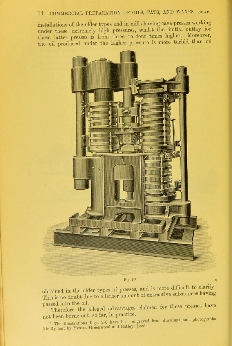 installations of the older types and in miUs having cage presses working under these extremely high pressures, whilst the initial outlay for these latter presses is from three to four times higher. _ Moreover, the oil produced under the higher pressure is more turbid than oil Fig. 5.1 % obtained in the older types of presses, and is more difficult to clarify, m^s no doubt due to a larger amount of extractive substances havmg ^TtilVe'thf aU^ advantages claimed for these presses have not been borne out, so far, m practice. 1 The illustrations Figs. 2-6 have boeu eugravod from drawings and photographs kindly lent by Messrs. Greenwood and Batley, Leeds.