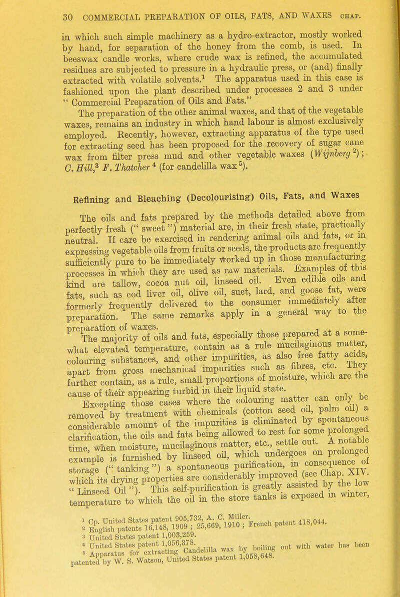 in which such simple machiaery as a hydro-extractor, mostly worked by hand, for separation of the honey from the comb, is used. In beeswax candle works, where crude wax is refined, the accumulated residues are subjected to pressure ia a hydraulic press, or (and) finally extracted with volatile solvents.^ The apparatus used in this case is fashioned upon the plant described under processes 2 and 3 under  Commercial Preparation of Oils and Fats. The preparation of the other animal waxes, and that of the vegetable waxes, remains an industry in which hand labour is almost exclusively employed. Eecently, however, extractiag apparatus of the type used for extracting seed has been proposed for the recovery of sugar cane wax from filter press mud and other vegetable waxes {Wijnberg ^); C. Hill? F. Thatcher * (for candelilla wax 5). Refining and Bleaching (Decolourising) Oils, Fats, and Waxes The oUs and fats prepared by the methods detaUed above from perfectly fresh ( sweet ) material are, in their fresh state, practicaUy neutral If care be exercised in rendering animal oHs and fats, or in expressing vegetable oils from fruits or seeds, the products are fcequently sufficiently pure to be immediately worked up in those manufacturing processes ia which they are used as raw materials. Examples of this kind are taUow, cocoa nut oil, linseed oH. Even edible oils and fats, such as cod hver oU, olive oil, suet, lard, and goose fat, were formerly frequently deUvered to the consumer immediately after preparation. The same remarks apply in a general way to the preparation of waxes. The majority of oils and fats, especiaUy those prepared at a some- what elevated temperature, contain as a rule raucilagmous matter colouring substances, and other impurities, as also free fa y acids apart from gross mechanical impurities such as fibres, etc. ihey Ker coutaS, as a rule, smaU proportions of moisture, which are the cause of their appearing turbid in then: Uquid state. Excepting those cases where the colourmg matter can only be removed by treatment with chemicals (cotton seed oil, palm oil) a considerable amount of the impurities is eUmmated by spontaneous 'S:^^::^, the oUs and fats bemg aUowed to rest for some prolonged time when moisture, mucHaginous matter, etc., settle out. A notable xTmpTe is furnished by lin'seed oH, which storage (tanking) a spontaneous purification, ^ ^^^'^J'^^^^.v which its drySig properties are considerably improved (see Chap Seed or'). This self-purification is greatly assisted by the low temperature t^ the oil in the store tanks is exposed m wmter, 3 UuTted States patent 1,003,259. ■» United States patent 1,056,378. j^j^ ^^^^^ j,„g l^eeli 6 Apparatus for extracting Candelilla wax patented by W. S. Watson, United States patent 1,058,648.