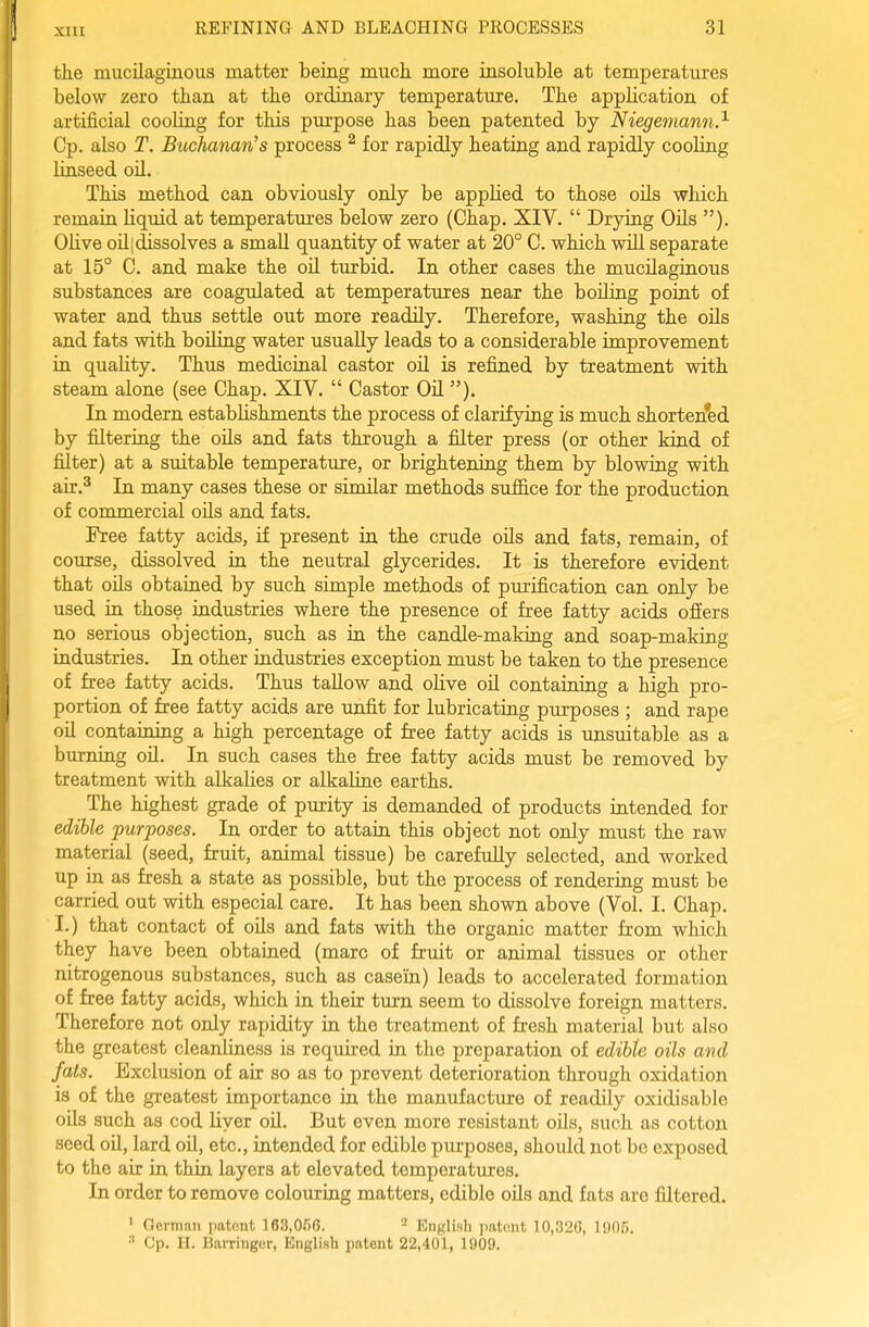 the mucilaginous matter being much more insoluble at temperatures below zero than at the ordinary temperature. The application of artificial cooling for this purpose has been patented by Niegemann.^ Cp. also T. Buchanan's process ^ for rapidly heating and rapidly cooling linseed oil. This method can obviously only be applied to those oils which remain liquid at temperatures below zero (Chap. XIV.  Drying Oils ). OUve oil(dissolves a small quantity of water at 20° C. which will separate at 15° C. and make the oil turbid. In other cases the mucilaginous substances are coagidated at temperatures near the boiling point of water and thus settle out more readily. Therefore, washing the oils and fats with boUing water usually leads to a considerable improvement in quality. Thus medicinal castor oil is refined by treatment with steam alone (see Chap. XIV.  Castor Oil ). In modern establishments the process of clarifying is much shortened by filtering the oils and fats through a filter press (or other kind of filter) at a suitable temperature, or brightening them by blowing with air.^ In many cases these or similar methods sufi&ce for the production of commercial oils and fats. Free fatty acids, if present in the crude oils and fats, remain, of course, dissolved in the neutral glycerides. It is therefore evident that oils obtained by such simple methods of purification can only be used in those industries where the presence of free fatty acids ofiers no serious objection, such as in the candle-making and soap-making industries. In other industries exception must be taken to the presence of free fatty acids. Thus tallow and oHve oil containing a high pro- portion of free fatty acids are unfit for lubricating purposes ; and rape oil containing a high percentage of free fatty acids is unsuitable as a burning oil. In such cases the free fatty acids must be removed by treatment with alkalies or alkaline earths. The highest grade of purity is demanded of products intended for edible purposes. In order to attain this object not only must the raw material (seed, fruit, animal tissue) be carefully selected, and worked up in as fresh a state as possible, but the process of rendering must be carried out with especial care. It has been shown above (Vol. I. Chap. I.) that contact of oils and fats with the organic matter fr'om which they have been obtained (marc of fruit or animal tissues or other nitrogenous substances, such as casein) leads to accelerated formation of free fatty acids, which in their turn seem to dissolve foreign matters. Therefore not only rapidity in the treatment of fresh material but also the greatest cleanliness is required in the preparation of edibte oils avd fats. Exclusion of air so as to prevent deterioration through oxidation is of the greatest importance in the manufacture of readily oxidisable oils such as cod liver oil. But even more resistant oils, such as cotton seed oil, lard oU, etc., intended for edible purposes, should not be exposed to the air in thin layers at elevated temperatiu:es. In order to remove colouring matters, edible oils and fats are filtered. ' Germnn patent 163,066. ^ English patent 10,326, 1905. Cp. H. BaiTinger, English patent 22,401, 1909.