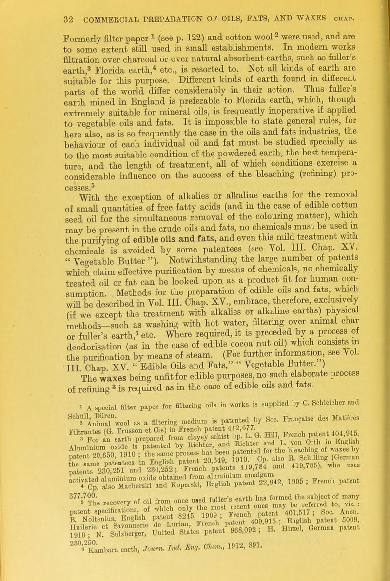 Formerly filter paper ^ (see p. 122) and cotton wool ^ were used, and are to some extent still used in small establishments. In modern works filtration over charcoal or over natural absorbent earths, such as fuller's earth,^ Florida earth,* etc., is resorted to. Not all kinds of earth are suitable for this purpose. Difierent kinds of earth found in different parts of the world differ considerably in their action. Thus fuller's earth mined in England is preferable to Florida earth, which, though extremely suitable for mineral oils, is frequently inoperative if applied to vegetable oils and fats. It is impossible to state general rules, for here also, as is so frequently the case in the oils and fats industries, the behaviour of each individual oil and fat must be studied specially as to the most suitable condition of the powdered earth, the best tempera- ture, and the length of treatment, all of which conditions exercise a considerable influence on the success of the bleaching (refining) pro- cesses ^ With the exception of alkalies or alkaline earths for the removal of smaU quantities of free fatty acids (and in the case of edible cotton seed oil for the simultaneous removal of the colouring matter), which may be present in the crude oUs and fats, no chemicals must be used m the purifying of edible oils and fats, and even this mild treatment with chemicals is avoided by some patentees (see Vol. III. Chap. XV.  Vegetable Butter ). Notwithstanding the large number of patents which claim effective purification by means of chemicals, no chemically treated oU or fat can be looked upon as a product fit for human con- sumption. Methods for the preparation of edible oHs and fats, which wiU be described in Vol. III. Chap. XV., embrace, therefore, exclusively (if we except the treatment with alkalies or alkahne earths) physical methods—such as washing with hot water, filtering over ammal char or fuller's earth,^ etc. Where required, it is preceded by a process ot deodorisation (as in the case of edible cocoa nut oU) which consists m the purification by means of steam. (For further information, see Vol. ■ III Chap XV.  Edible OUs and Fats,  Vegetable Butter. ) The waxes being unfit for edible purposes, no such elaborate process of refining ^ is required as in the case of edible oils and fats. 1 A special filter paper for filtering oils in works is supplied by C. ScHeicher and ^'^^ AnS^ool as a filtering medium is patented by Soc. Franyaise des Mati^res Filtrantes (G. Trusson et Cie) in French patent 412,677. 3 For an earth prepared from clayey schist cp. L. G. Hill, irencn pateni patent 20,650, 191U , tne sa.nie ^ ^ j ^ Schilling German ;'.i.T23^:'2Tnu%i:f^^^^ »^ ^vs.)..... -'vs^.'it=:st:Ts:^ssr;^ «^^ 'i'Th. reoo.er, of oil from ma n..a MUr-s «Mh ta. fcme.l tbe ml.j.cl of mmy p..J^.;.=o'..,f*.H»l,U^^^^^^^^^ 1910; N. Sulzberger, United States patent 9b8,UJ^ , n. « , ^^VKambara earth, Jonrn. Ind. Eng. Ohem., 1912, 891.