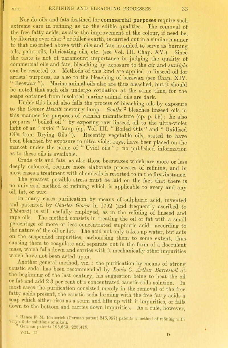 Nor do oils and fats destined for commercial purposes require such extreme care in refining as do the edible qualities. The removal of the free fatty acids, as also the improvement of the colour, if need be, by filtering over char ^ or fuller's earth, is carried out in a similar manner to that described above with oils and fats intended to serve as burning oils, paint oils, lubricating oils, etc. (see Vol. III. Chap. XV.). Since the taste is not of paramount importance in judging the quality of commercial oils and fats, bleaching by exposure to the air and sunlight can be resorted to. Methods of this kind are applied to linseed oil for artists' purposes, as also to the bleaching of beeswax (see Chap. XIV.  Beeswax ). Marine animal oils also are thus bleached, but it should be noted that such oils imdergo oxidation at the same time, for the soaps obtained from insolated marine animal oUs are dark. Under this head also falls the process of bleaching oils by exposure to the Cooper Hewitt mercury lamp. Genthe ^ bleaches linseed oils in this manner for purposes of varnish manufacture (cp. p. 59); he also prepares  boiled oil by exposing raw linseed oil to the ultra-violet Hght of an  uviol  lamp (cp. Vol. III.  BoHed Oils  and  Oxidised Oils from Drying Oils ). Recently vegetable oils, stated to have been bleached by exposm-e to ultra-violet rays, have been placed on the market under the name of  Uviol oils  ; no published information as to these oils is available. Crude oils and fats, as also those beeswaxes which are more or less deeply coloured, require more elaborate processes of refining, and in most cases a treatment with chemicals is resorted to in the first, instance. The greatest possible stress must be laid on the fact that there is no universal method of refining which is applicable to every and any oil, fat, or wax. In many cases purification by means of sulphuric acid, invented and patented by Charles Gower in 1792 (and frequently ascribed to Thenard) is still usefully employed, as in the refining of linseed and rape oils. The method consists in treating the oil or fat with a small percentage of more or less concentrated sulphuric acid—according to the nature of the oil or fat. The acid not only takes up water, but acts on the suspended impurities, carbonising them to some extent, thus causing them to coagulate and separate out in the form of a flocculent mass, which falls down and carries with it mechanically other impurities which have not been acted upon. Another general method, viz. : the purification by means of strong caustic soda, has been recommended by Louis C. Arthur Barreswil at the beginning of the last century, his suggestion being to heat the oil or fat and add 2-3 per cent of a concentrated caustic soda solution. In most cases the purification consisted merely in the removal of the free fatty acids present, the caustic soda forming with the free fatty acids a soap which either rises as a scum and lifts up with it impurities, or falls down to the bottom and carries down impurities. As a rule, however, ' Hence F. M. Borborioli (Gcrirmii patent 246,957) patents n nietliod of refinine with very flilute solutions of nlicali. ^ Gorman patents 195,663, 223,419.