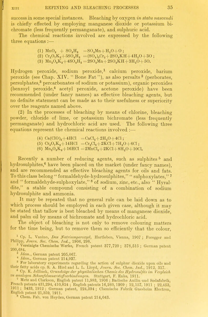 success in some special instances. Bleaching by oxygen in statu nascendi is chiefly effected, by employing manganese dioxide or potassium bi- chromate (less frequently permanganate), and sulphuric acid. The chemical reactions involved are expressed by the following three equations:— (1) MnOa + SO4H2 =S04Mn+H20 + 0; (2) CraOjKj+SSO^Ha = (SOJ3Cr2+2S04KH+4H20+30 ; (3) Mn208K2+4S04H2 =2S04Mn+2S04KH+3H20+50. Hydrogen peroxide, sodium peroxide, calcium peroxide, barium peroxide (see Chap. XIV. Bone Fat), as also persalts^ (perborates, persulphates,^ percarbonates of sodium or potassium), organic peroxides (benzoyl peroxide,* acetyl peroxide, acetone peroxide) have been recommended (under fancy names) as effective bleaching agents, but no definite statement can be made as to their usefulness or superiority over the reagents named above. (2) In the processes of bleaching by means of chloriae, bleaching powder, chloride of lime, or potassium bichromate (less fr'equently permanganate) and hydrochloric acid are used. The following three equations represent the chemical reactions involved :— (4) Ca(CI0)2+4HCl =CaCl2+2H20+4Cl; (5) Cr^O^Ka+WHCl =Cr2Cl6+2KCl+7H20+6Cl; (6) MiiisOgKa+ieHCl =2MiiCl2+2KCl+8H2O + 10Cl. Kecently a number of reducing agents, such as sulphites ^ and hydrosulphites,® have been placed on the market (under fancy names), and are recommended as effective bleaching agents for oils and fats. To this class belong  formaldehyde-hydrosulphites,  sulphoxylates, and  formaldehyde-sulphoxylate, ^ of sodium, zinc, etc., also  Hyral- dite, a stable compound consisting of a combination of sodium hydrosulphite and ammonia. It may be repeated that no general rule can be laid down as to which process should be employed in each given case, although it may be stated that tallow is best bleached by means of manganese dioxide, and palm oil by means of bichromate and hydrochloric acid. The object of bleaching is not only to remove colouring matters for the time being, but to remove them so efficiently that the colour, ' Cp. L. Vaiiiuo, Das Natrmmperoxyd, Hartlebeii, Vienna, 1907 ; Foreggur and Philipp, Jmi,rn. Soc. Chem. hid., 1906, 298.  Vereinigte Chemische Werke, Frencli ijatont 377,720 ; 378,515 ; Gorman nalunt 200,684. ' Idem., German patent 205,067. Idem., German patent 214,937. ^ For laboratory experiment.s regarding tlio action of sulplinr dioxiilo upon oils and their fatty acids cp. S. A. Hird and L. L. Lloyd, Jmmi. Soc. Chem.. Ind., 1912, 317.  Cp. K. Jellinek, Orundz'dge der physikalMien Chemic de.i Ili/dro.tufjU.i im Vcrgleich m analngen SchwefelmnerstnffverbinduMjen. Stuttgart, F. Enke, 1911. ^ Metz and Clarksou, English patent 11,983, 1906 ; Badi.sche Aniliii und Sodafabrik, French patents 431,294, 410,824 ; English patents 16,260,1909 ; 12,157, 1911 ; 22,453, 1911; 3433, 1912; German patent, 224,394; Chemische Fabrik Guesheini Electron, English patent 21,359, 1911. * Chem. Fab. von Heyden, German patent 214,043.