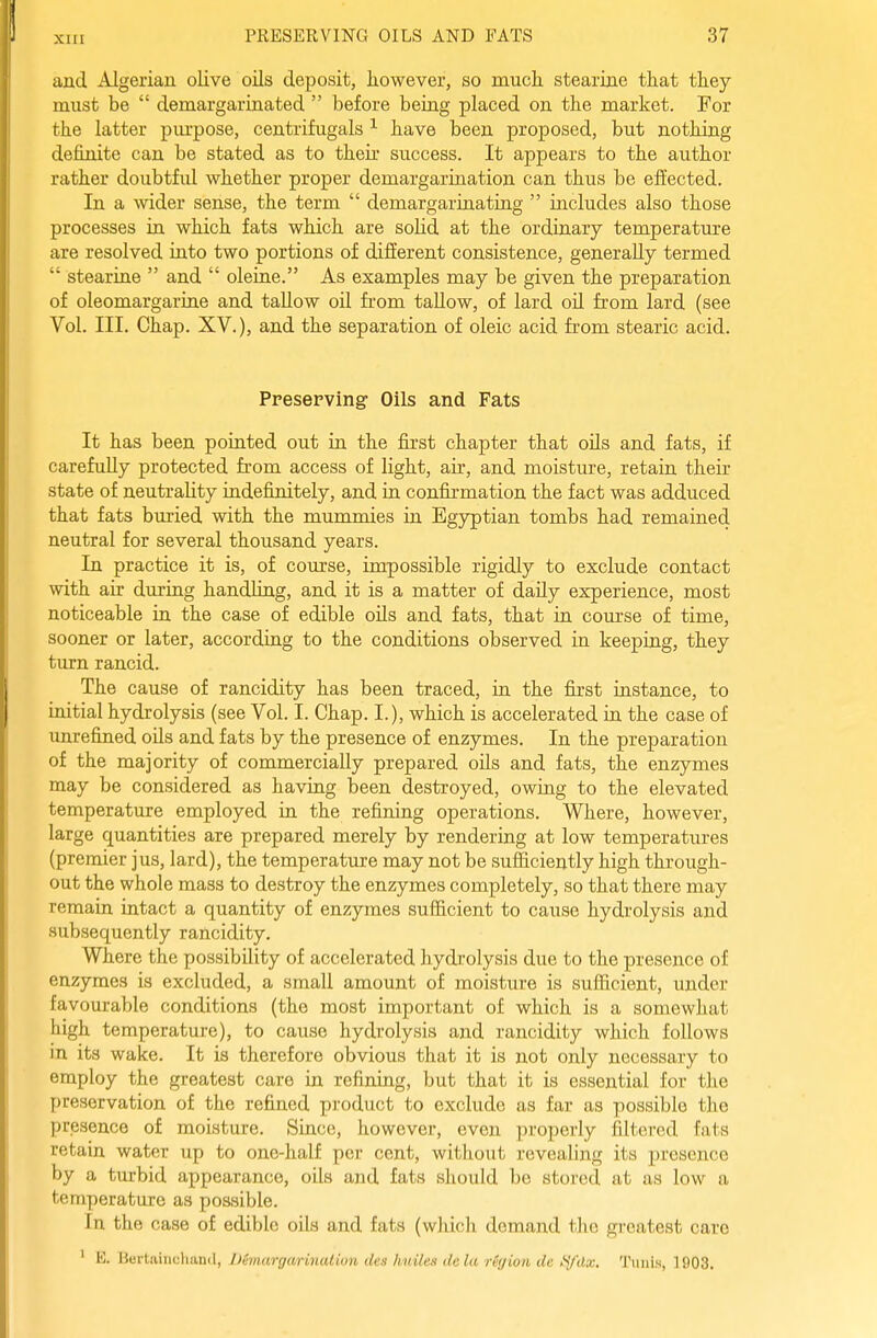 xni and Algerian olive oils deposit, however, so much, stearine that they must be  demargarinated  before beiag placed on the market. For the latter piu'pose, centrifugals ^ have been proposed, but nothing definite can be stated as to their success. It appears to the author rather doubtfid whether proper demargarination can thus be effected. In a wider sense, the term  demargarinating  includes also those processes in which fats which are soM at the ordinary temperature are resolved iato two portions of different consistence, generally termed  stearine  and  oleine. As examples may be given the preparation of oleomargariae and tallow oil from tallow, of lard oU from lard (see Vol. III. Chap. XV.), and the separation of oleic acid from stearic acid. Preserving Oils and Fats It has been pointed out in the first chapter that oils and fats, if carefully protected from access of light, air, and moisture, retain their state of neutrality indefinitely, and ia confirmation the fact was adduced that fats buried with the mummies in Egyptian tombs had remained neutral for several thousand years. In practice it is, of course, impossible rigidly to exclude contact with air during handling, and it is a matter of daUy experience, most noticeable ia the case of edible oils and fats, that in com-se of time, sooner or later, according to the conditions observed in keeping, they turn rancid. The cause of rancidity has been traced, in the fia-st instance, to initial hydrolysis (see Vol. I. Chap. I.), which is accelerated in the case of unrefined oils and fats by the presence of enzymes. In the preparation of the majority of commercially prepared oils and fats, the enzymes may be considered as having been destroyed, owing to the elevated temperature employed in the refining operations. Where, however, large quantities are prepared merely by rendering at low temperatures (premier jus, lard), the temperature may not be sufficiently high through- out the whole mass to destroy the enzymes completely, so that there may remain intact a quantity of enzymes sufl&cient to cause hydrolysis and subsequently rancidity. Where the possibility of accelerated hydrolysis due to the presence of enzymes is excluded, a small amount of moisture is sufficient, under favom-able conditions (the most important of which is a somewhat high temperature), to cause hydrolysis and rancidity which follows in its wake. It is therefore obvious that it is not only necessary to employ the greatest care in refining, but that it is essential for the preservation of the refined product to exclude as far as possible the presence of moisture. Since, however, even properly filtered fats retain water up to one-half per cent, without revealing its presence by a turbid appearance, oils and fats should be stoi'cd at as low a temperature as possible. In the case of edible oils and fats (which demand the greatest care ' E. Bertainchand, IXmargarinalion des huiles dela rbjion de tydx. TiiiiiH, ]903.