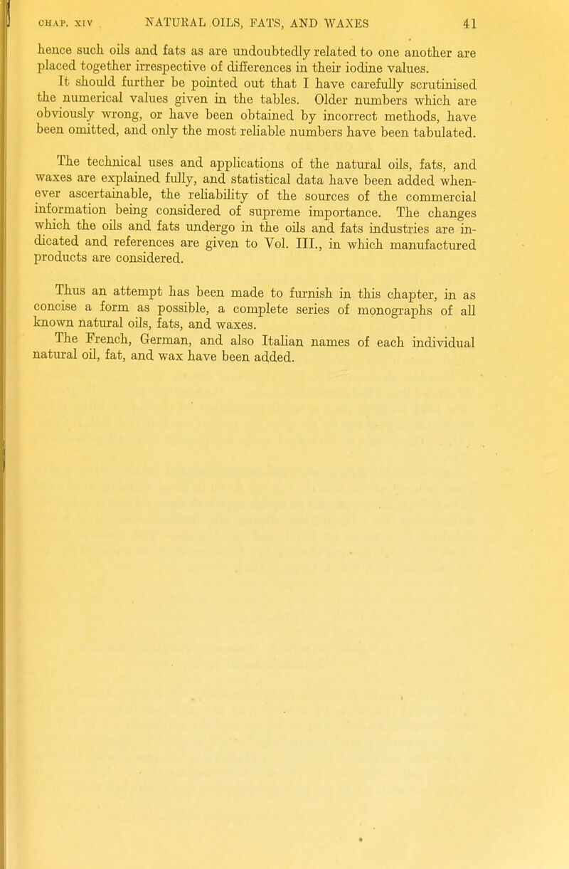 hence such oils and fats as are undoubtedly related to one another are placed together irrespective of differences in their iodine values. It should further be pointed out that I have carefully scrutinised the numerical values given in the tables. Older numbers which are obviously wrong, or have been obtained by incorrect methods, have been omitted, and only the most reliable numbers have been tabulated. The technical uses and applications of the natural oils, fats, and waxes are explained fully, and statistical data have been added when- ever ascertainable, the reliability of the sources of the commercial information being considered of supreme importance. The changes which the oils and fats undergo in the oils and fats industries are in- dicated and references are given to Vol. III., in which manufactured products are considered. Thus an attempt has been made to furnish in this chapter, in as concise a form as possible, a complete series of monographs of all kn own natural oils, fats, and waxes. The French, German, and also Italian names of each individual natural oil, fat, and wax have been added.