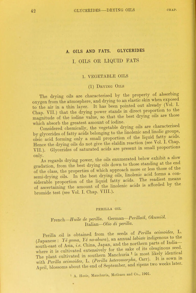 A. OILS AND FATS. GLYCERIDES 1. OILS OR LIQUID FATS 1. VEGETABLE OILS (1) Drying Oils Tke drying oils are characterised by the property of absorbing oxygen from the atmosphere, and drying to an elastic skm when exposed to the air in a thin layer. It has been pointed out already (VoL i. Chap. VII.) that the drying power stands in direct proportion to the magnitude of the iodine value, so that the best drymg oils are those which absorb the greatest amount of iodine. . ^ • a Considered chemicaUy, the vegetable drying oUs are characterised by glycerides of fatty acids belonging to the linolenic and Imolic groups, oleic acid forming only a small proportion of the liqmd fatty acids. Hence the drying oils do not give the elaidin reaction (see Vol. 1. Uiap. VII.). Glycerides of saturated acids are present m smaU proportions As regards drying power, the oils enumerated below exhibit a slow gradation, fi'om the best drying oils down to those standing at the end of the class, the properties of which approach more or less those of the semi-drying oils. In the best drying oUs, linolenic acid forms a con- siderable proportion of the liquid fatty acids. The readiest means of ascertahiing the amount of the Unolemc acids is afforded by the bromide test (see Vol. I. Chap. VIII.). PERILLA OIL ■Fvench—HuUe de perilla. German—PeriUaol, Okumidl. Italian—Olio di perilla. Perilla ,oil is obtained from the seeds ot Perilla ocinwides L f Japanese • Ye coma, Ye no-ahura), an annual UUate indigenous to the outh east of aI, i e. China, Japan, and the northern parts of India- where Tt is cultiv;ted extensively for the salce of o eagmous seed ?he plant cultivated in southern Manchuria is mos ^^l^^^^l y^ith Perilla ocimoides, L. {Perilla heteronwrpha Carr) It ^own m Ipril, blossoms about the end of September, and ripens two weeks latei. 1 A. Hosie, Manchuria, Methuen and Co., 1901.