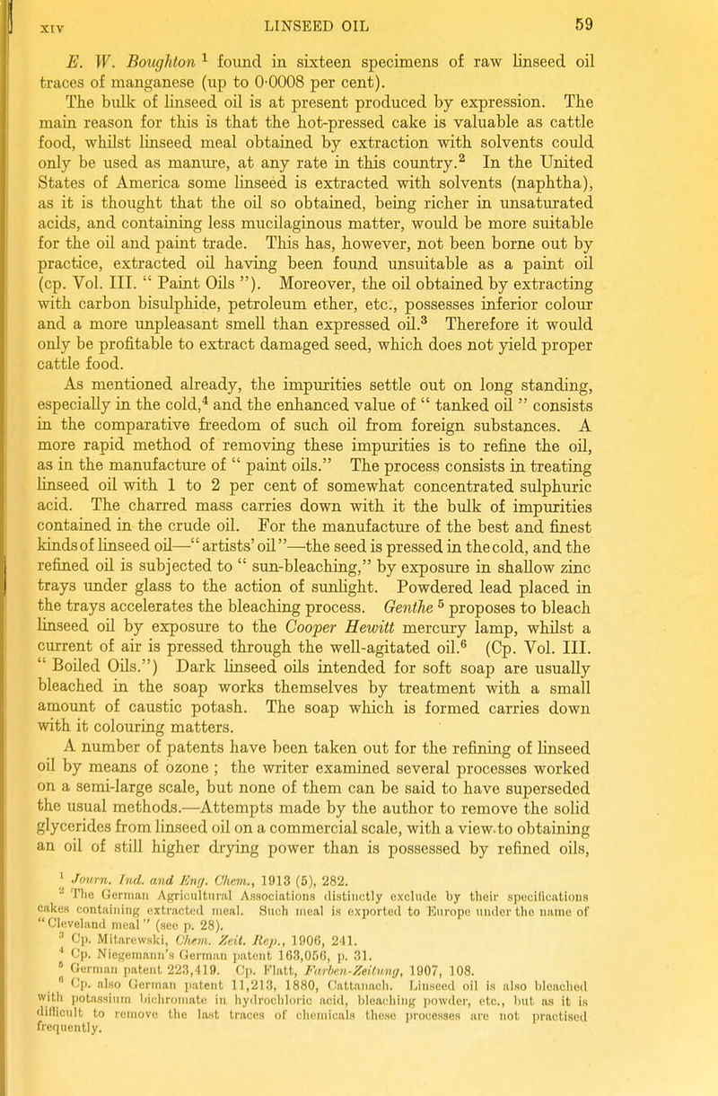 E. W. Boughton ^ found in sixteen specimens of raw linseed oil traces of manganese (up to 0-0008 per cent). The bulk of linseed oil is at present produced by expression. Tlie main reason for this is that the hot-pressed cake is valuable as cattle food, whilst linseed meal obtained by extraction with solvents could only be used as manm-e, at any rate in this country.^ In the United States of America some linseed is extracted with solvents (naphtha), as it is thought that the oil so obtained, being richer in unsaturated acids, and containing less mucilaginous matter, would be more suitable for the oil and paint trade. This has, however, not been borne out by practice, extracted oil having been found unsuitable as a paint oil (cp. Vol. III.  Paint OUs ). Moreover, the oil obtained by extracting with carbon bisulphide, petroleum ether, etc., possesses inferior colour and a more unpleasant smeU than expressed oU.^ Therefore it would only be profitable to extract damaged seed, which does not yield proper cattle food. As mentioned already, the impurities settle out on long standing, especially in the cold,* and the enhanced value of  tanked oil  consists in the comparative freedom of such oil from foreign substances. A more rapid method of removing these impurities is to refine the oil, as in the manufacture of  paint oils. The process consists in treating linseed oil with 1 to 2 per cent of somewhat concentrated sulphuric acid. The charred mass carries down with it the bulk of impurities contained in the crude oil. For the manufacture of the best and finest kinds of linseed oil— artists' oil—^the seed is pressed in the cold, and the refined oU is subjected to  sun-bleaching, by exposure in shallow zinc trays under glass to the action of sunlight. Powdered lead placed in the trays accelerates the bleaching process. Genthe ^ proposes to bleach linseed oil by exposure to the Cooper Hewitt mercury lamp, whilst a current of air is pressed through the well-agitated oil.^ (Cp. Vol. III.  Boiled Oils.) Dark linseed oils intended for soft soap are usually bleached in the soap works themselves by treatment with a small amount of caustic potash. The soap which is formed carries down with it colouring matters. A number of patents have been taken out for the refimng of linseed oil by means of ozone ; the writer examined several processes worked on a semi-large scale, but none of them can be said to have superseded the usual methods.—Attempts made by the author to remove the solid glycerides from linseed oil on a commercial scale, with a view.to obtaining an oil of still higher drying power than is possessed by refined oils, Jonrn. hid. and Knr/. Chrjn.., 1913 (5), 282.  Tlie German Agricultural Associations distinctly exclude by their specilicatlons cakes containing (extracted meal. Such meal is exported to Europe under the name of  Cleveland meal  (see p. 28). ^ Cp. Mitarewski, Ohein. Zeil. Rep., 1906, 241. Cp. Niegemann's German patent 163,056, \>. 31. ° German patent 223,419. Cp. Flatt, Farhim-ZeitHng, 1907, 108.  Cp. also German patent 11,213, 1880, Cattanacli. Linseed oil is also Weaelied with potassium liicliromate in hyilrochloiic acid, bleaching jiowder, etc., but as it is dillicult to remove the last traces of chemicals these processes are not i)ractised frequently.
