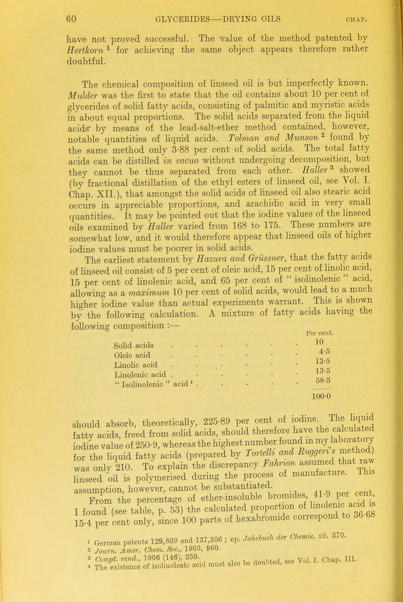 have not proved successful. The value of the method patented by Hertkorn ^ for achieving the same object appears therefore rather doubtful. The chemical composition of linseed oil is but imperfectly known. Mulder was the first to state that the oil contains about 10 per cent of glycerides of solid fatty acids, consisting of palmitic and myristic acids in about equal proportions. The soUd acids separated from the hquid acids' by means of the lead-salt-ether method contained, however, notable quantities of liquid acids. Tolman and Munson ^ found by the same method only 3-88 per cent of solid acids. The total fatty acids can be distilled in vacuo without undergoing decomposition, but they cannot be thus separated from each other. Holler^ showed (by fractional distillation of the ethyl esters of linseed oil, see Vol. I. Chap. XII.), that amongst the solid acids of linseed oil also stearic acid occurs in appreciable proportions, and arachidic acid in very small quantities. It may be pointed out that the iodine values of the linseed oils examined by Haller varied from 168 to 175. These numbers are somewhat low, and it would therefore appear that Unseed oils of higher iodine values must be poorer in solid acids. The earliest statement by Hazura and Griissner, that the fatty acids of linseed oil consist of 5 per cent of oleic acid, 15 per cent of linoUc acid, 15 per cent of linolenic acid, and 65 per cent of  isolinolenic  acid, allowing as a maximum 10 per cent of solid acids, would lead to a much higher iodine value than actual experiments warrant. This is shown by the following calculation. A mixture of fatty acids having the following composition :— Per cent. Solid acids . _ . . 10 Oleic acid Linolic acid Linolenic acid  Isolinolenic  acid 4-5 13-5 13-5 68-5 100-0 should absorb, theoretically, 225-89 per cent of lodme The liquid atty acids, freed from soUd acids, should therefore have the calculated odine value of 250-9, whereas the highest number foimd m ^J^^^^ for the liquid fatty acids (prepared by Tortdh and i?«^^en s me hod) was oiy^210. To%xplain the discrepancy Fahnon assumed that raw linseed oil is polymerised during the process of manufacture. This assumption, however, cannot be substantiated. From the percentage of ether-msoluble bromides 41-9 per jnt I found (see table, p. 53) the calculated proportion of li^ol^^ -^^ i| 15 4 per cent only, since 100 parts of hexabromide correspond to 36 68 1 German patents 129,809 and 137,306 ; cp. JalM der Cliemie, xii. 370. 2 Jourii. Amer. Ghem. Soc, 1903, 960. 3 Oompt. rend., 1906 (146), 259. ,in„i,te(l sec Vol. 1. Chap. HI. * The existence of isolinolenic acid must also be donbtecl, stc vo .