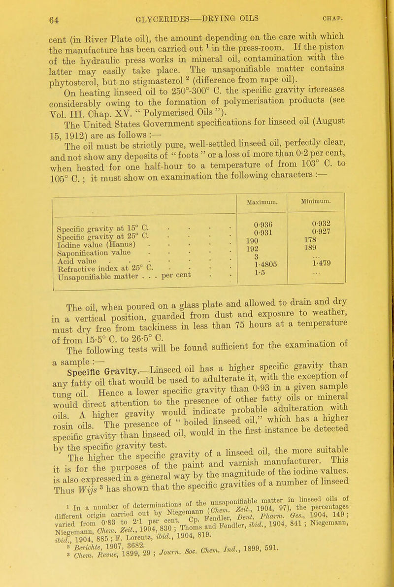 cent (in River Plate oil), the amount depending on the care with which the manufacture has been carried out ^ in the press-room. If the piston of the hydraulic press works in mineral oil, contamination with the latter may easily take place. The unsaponifiable matter contains phytosterol, but no stigmasterol ^ (difference from rape oil). On heating linseed oH to 250°-300° C. the specific gravity iricreases considerably owing to the formation of polymerisation products (see Vol. III. Chap. XV.  Polymerised Oils ). The United States Government specifications for linseed oil (August 15, 1912) are as foUows :— xw.ii The oil must be strictly pure, well-settled hnseed oil, perfectly clear, and not show any deposits of  foots  or a loss of more than 0-2 per cent, when heated for one half-hour to a temperature of fi-om 103 0. to 105° C. • it must show on examination the following characters :— Maximum. Minimum. Specific gravity at 15° C. Specific gravity at 25° C. • • ■ ■ Iodine value (Hanus) Saponification value • ■ • • • Acid value Refractive index at 25° C Unsaponifiable matter ... per cent 0-936 0- 931 190 192 3 1- 4805 1-5 0-932 0- 927 178 189 1- 479 The oil, when poured on a glass plate and aUowed to dram and diy in a vertical position, guarded from dust and exposure to weathei^ must dry fi-ee fi-om tackiness in less than 75 hours at a temperatm-e of from 15-5° C. to 26-5° C. The foUowing tests will be found sufficient for the examination of ^ ' Spelm^Gravity.-Linseed oil has a higher specific gravity than any fat?y oil that would be used to adulterate it, with the exception of tX dl Hence a lower specific gravity than 0-93 m a given sample wTuld Lft Mention to the presence of other fatty o;1b or m^^^^^^^ X A higher gravity would indicate probable adulteration with oils. A mgner gr y ^^^^ ^^^^^ ^ ^^^^ sreTific grav'^^^ oH, would m the fii-st instance be detected '^?hVS'e:r'4CSc gravity of a Imseed oil, the more suitable it is'tMe purpose^s of - „ „f tV,P inisanouiliable matter in linseed oils of ibicL, 1904, 885 ; F. Lorentz, ibuL, 1904, 8ia. 2 lierichle, 1907, 3682. jggg 591, » Cliem. liemce, 1899, 29 ; Jotmi. Soc. Ckeni. ma.,