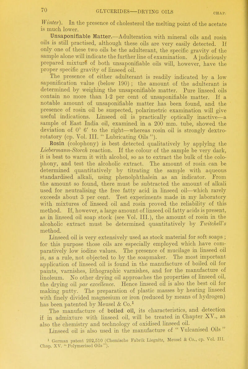 CHAP. Winter). In the presence of cholesterol the melting point of the acetate is much lower. Unsaponifiable Mattep.—Adulteration with mineral oils and rosin oils is still practised, although these oils are very easily detected. If only one of these two oils be the adulterant, the specific gravity of the sample alone will indicate the fm-ther line of examination. A judiciously prepared mixturS of both unsaponifiable oils will, however, have the proper specific gravity of linseed oil. The presence of either adulterant is readily indicated by a low saponification value (below 190) ; the amount of the adulterant is determined by weighing the unsaponifiable matter. Pm-e linseed oils contain no more than 1-2 per cent of unsaponifiable matter. If a notable amount of unsaponifiable matter has been found, and the presence of rosin oil be suspected, polarimetric examination will give useful indications. Linseed oil is practically optically inactive—a sample of East India oil, examined in a 200 mm. tube, showed the deviation of 0° 6' to the right—whereas rosin oil is strongly dextro- rotatory (cp. Vol. III.  Lubricating Oils ). Rosin (colophony) is best detected cjualitatively by applying the Liebermami-Storch reaction. If the colour of the sample be very dark, it is best to warm it with alcohol, so as to extract the bulk of the colo- phony, and test the alcoholic extract. The amount of rosin can be determined quantitatively by titrating the sample with aqueous standardised alkali, using phenolphthalein as an indicator. From the amount so found, there must be subtracted the amount of alkali used for neutralising the free fatty acid in linseed oil—which rarely exceeds about 3 per cent. Test experiments made in my laboratory with mixtm-es of linseed oil and rosin proved the reliability of this method. If, however, a large amount of linseed oil fatty acids is present, as in linseed oil soap stock (see Vo]. III.), the amount of rosin in the alcoholic extract must be determined quantitatively by TwitclielVs method. Linseed oil is very extensively used as stock material for soft soaps ; for this pm-pose those oils are especially employed which have com- paratively low iodine values. The presence of mucilage in Unseed oil is, as a rule, not objected to by the soapmaker. The most important application of linseed oil is found in the manufacture of boiled oil for paints, varnishes, lithographic varnishes, and for the manufacture of linoleum. No other drying oil approaches the properties of linseed oil, the drying oil par excellence. Hence linseed oil is also the best oil for making putty. The preparation of plastic masses by heating linseed with finely divided magnesium or iron (reduced by means of hydrogen) has been patented by Meusel & Co.^ : The manufacture of boiled oil, its characteristics, and detection if in admixture with linseed oil, will be treated in Chapter XV., as also the chemistry and technology of oxidised linseed oil. Linseed oil is also used in the manufacture of  Vulcanised Oils  1 German patent 202,510 (Chemische Fabrilc Liegnitz, Meusel & Co., cp. Vol. IH. Chap. XV.  PolymerLsed Oils ).
