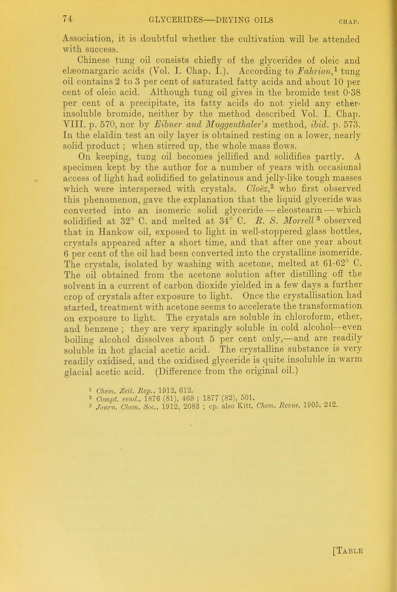 CHAP. Association, it is doubtful whether the cultivation will be attended with success. Chinese tung oil consists chiefly of the glycerides of oleic and elseomargaric acids (Vol. I. Chap. I.). According to i^a/inon,^ tung oil contains 2 to 3 per cent of saturated fatty acids and about 10 per cent of oleic acid. Although tung oil gives in the bromide test 0-38 per cent of a precipitate, its fatty acids do not yield any ether- insoluble bromide, neither by the method described Vol. I. Chap. VIII. p. 570, nor by Eibner and Miiggenthaler's method, ibid. p. 573. In the elaidin test an oily layer is obtained resting on a lower, nearly solid product; when stirred up, the whole mass flows. On keeping, tung oil becomes jellified and solidifies partly. A specimen kept by the author for a number of years with occasional access of light had solidified to gelatinous and jelly-like tough masses which were interspersed with crystals. Cloez,^ who first observed this phenomenon, gave the explanation that the liquid glyceride was converted into an isomeric solid glyceride — eleostearin — which solidified at 32° C. and melted at 34° C. R. S. Morrell ^ observed that in Hankow oil, exposed to light in well-stoppered glass bottles, crystals appeared after a short time, and that after one year about 6 per cent of the oil had been converted into the crystalline isomeride. The crystals, isolated by washing with acetone, melted at 61-62° C. The oil obtained from the acetone solution after distilling ofi the solvent in a current of carbon dioxide yielded in a few days a further crop of crystals after exposure to light. Once the crystalHsation had started, treatment with acetone seems to accelerate the transformation on exposure to light. The crystals are soluble in chloroform, ether, and benzene ; they are very sparingly soluble in cold alcohol—even boiling alcohol dissolves about 5 per cent only,—and are readily soluble in hot glacial acetic acid. The crystalline substance is very readily oxidised, and the oxidised glyceride is quite insoluble in warm glacial acetic acid. (Difiierence from the original oil.) 1 Chem. Zeit. Rep., 1912, 612. 2 Compt. rend., 1876 (81), 469 ; 1877 (82), 501. 3 Journ. Chem. Sue, 1912, 2083 ; cp. also Kitt, Chem. Revue, 1905, 242. [Table