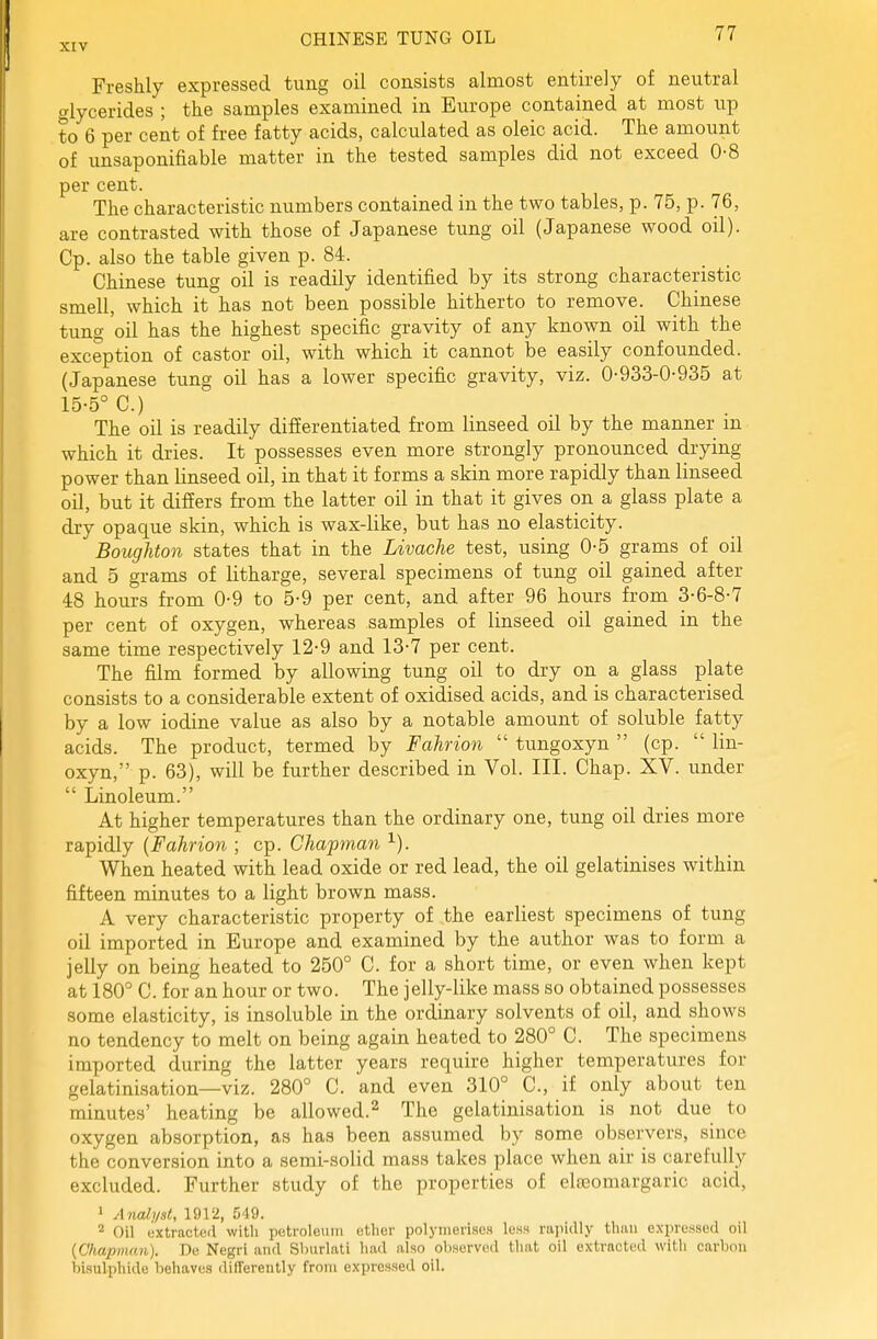 Freshly expressed tung oil consists almost entirely of neutral alycerides ; the samples examined in Europe contained at most up to 6 per cent of free fatty acids, calculated as oleic acid. The amount of unsaponifiable matter in the tested samples did not exceed 0-8 per cent. The characteristic numbers contained in the two tables, p. 75, p. 76, are contrasted with those of Japanese tung oil (Japanese wood oil). Cp. also the table given p. 84. Chinese tung oil is readily identified by its strong characteristic smell, which it has not been possible hitherto to remove. Chinese tung oil has the highest specific gravity of any known oil with the exception of castor oil, with which it cannot be easily confounded. (Japanese tung oil has a lower specific gravity, viz. 0-933-0-935 at 15-5° C.) The oil is readily differentiated from linseed oil by the manner in which it dries. It possesses even more strongly pronounced drying power than linseed oil, in that it forms a skin more rapidly than linseed oil, but it differs from the latter oil in that it gives on a glass plate a dry opaque skin, which is wax-like, but has no elasticity. Boughton states that in the Livache test, using 0-5 grams of oil and 5 grams of litharge, several specimens of tung oil gained after 48 hours from 0-9 to 5-9 per cent, and after 96 hours from 3-6-8-7 per cent of oxygen, whereas samples of linseed oil gained in the same time respectively 12-9 and 13-7 per cent. The film formed by allowing tung oil to dry on a glass plate consists to a considerable extent of oxidised acids, and is characterised by a low iodine value as also by a notable amount of soluble fatty acids. The product, termed by Fahrion  tungoxyn  (cp.  lin- oxyn, p. 63), will be further described in Vol. III. Chap. XV. under  Linoleum. At higher temperatures than the ordinary one, tung oil dries more rapidly {Fahrion ; cp. Chapman When heated with lead oxide or red lead, the oil gelatinises within fifteen minutes to a light brown mass. A very characteristic property of the earliest specimens of tung oil imported in Europe and examined by the author was to form a jelly on being heated to 250° C. for a short time, or even when kept at 180° C. for an hour or two. The jelly-like mass so obtained possesses some elasticity, is insoluble in the ordinary solvents of oil, and shows no tendency to melt on being again heated to 280° C. The specimens imported during the latter years require higher temperatures for gelatinisation—viz. 280° C. and even 310° C, if only about ten minutes' heating be allowed.^ The gelatinisation is not due to oxygen absorption, as has been assumed by some observers, since the conversion into a semi-solid mass takes place when air is carefully excluded. Further study of the properties of elseomargaric acid, » Anali/sl, 1912, 549. 2 Oil extracted with petroleum ether polymerises less rapidly than e.\pre.ssed oil {Chapman). Bo Negri and Shurlati had also observed that oil extracted with carbon bisulphide behaves differently from expressed oil.