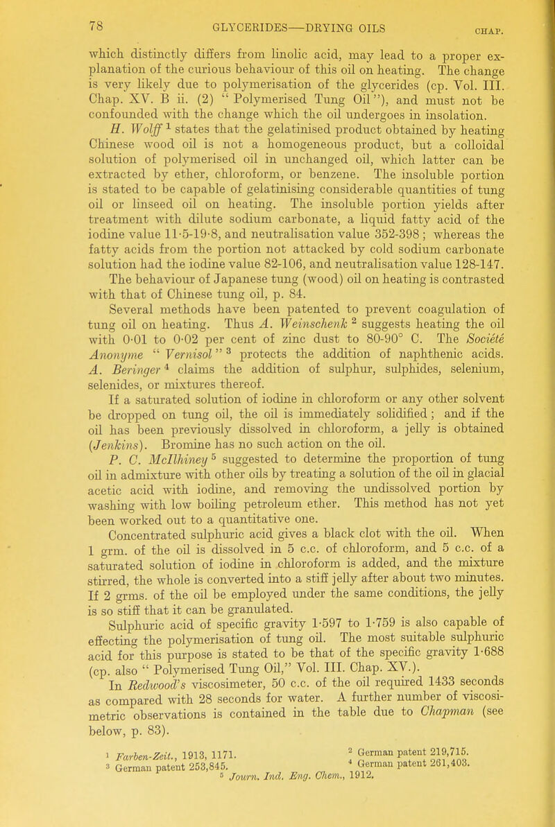 CHAP. wMch distinctly differs from linolic acid, may lead to a proper ex- planation of the curious behaviour of this oil on heating. The change is very likely due to polymerisation of the glycerides (cp. Vol. III. Chap. XV. B ii. (2)  Polymerised Tung Oiland must not be confounded with the change which the oil undergoes in insolation. H. Wolff ^ states that the gelatinised product obtained by heating Chinese wood oil is not a homogeneous product, but a colloidal solution of polymerised oil in unchanged oil, which latter can be extracted by ether, chloroform, or benzene. The insoluble portion is stated to be capable of gelatinising considerable quantities of tung oil or linseed oil on heating. The insoluble portion yields after treatment with dilute sodium carbonate, a liquid fatty acid of the iodine value 11-5-19-8, and neutralisation value 352-398 ; whereas the fatty acids from the portion not attacked by cold sodium carbonate solution had the iodine value 82-106, and neutralisation value 128-147. The behaviour of Japanese tung (wood) oil on heating is contrasted with that of Chinese tung oil, p. 84. Several methods have been patented to prevent coagulation of tung oil on heating. Thus A. Weinschenk ^ suggests heating the oil with 0-01 to 0-02 per cent of zinc dust to 80-90° C. The Societe Anonyme  Vernisol ^ protects the addition of naphthenic acids. A. Beringer * claims the addition of sulphur, sulphides, selenium, selenides, or mixtiu^es thereof. If a saturated solution of iodine in chloroform or any other solvent be dropped on tung oil, the oil is immediately solidified; and if the oil has been previously dissolved in chloroform, a jelly is obtained (Jenkins). Bromine has no such action on the oil. P. C. Mcllhiney^ suggested to determine the proportion of tung oil in admixture with other oils by treating a solution of the oil in glacial acetic acid with iodine, and removing the undissolved portion by washing with low boiling petroleum ether. This method has not yet been worked out to a quantitative one. Concentrated sulphuric acid gives a black clot with the oil. When 1 grm. of the oil is dissolved in 5 c.c. of chloroform, and 5 c.c. of a saturated solution of iodine in chloroform is added, and the mixture stirred, the whole is converted into a stiff jelly after about two minutes. If 2 grms. of the oil be employed under the same conditions, the jelly is so stiff that it can be granulated. Sulphm-ic acid of specific gravity 1-597 to 1-759 is also capable of effecting the polymerisation of tung oil. The most suitable sulphuric acid for this pm-pose is stated to be that of the specific gravity 1-688 (cp. also  Polymerised Tung OU, Vol. III. Chap. XV.). In Redwood's viscosimeter, 50 c.c. of the oil required 1433 seconds as compared with 28 seconds for water. A further number of viscosi- metric observations is contained in the table due to Chapman (see below, p. 83). 1 Farben-Zeit., 1913, 1171. ' German patent 219,715. 3 German patent 253,845.  German patent 261,403. 5 Journ. Ind. Eng. Chem., 1912.