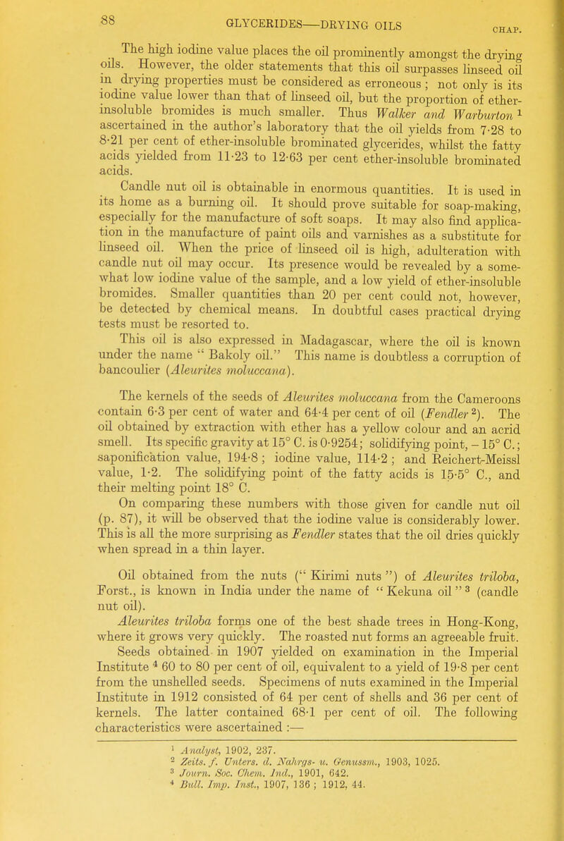 CHAP. The high iodine value places the oil prominently amongst the drying oils. However, the older statements that this oil sm-passes linseed oil in drying properties must be considered as erroneous ; not only is its iodine value lower than that of linseed oil, but the proportion of ether- insoluble bromides is much smaller. Thus Walker and Warburton'^ ascertained in the author's laboratory that the oil yields from 7-28 to 8-21 per cent of ether-insoluble brominated glycerides, whilst the fatty acids yielded from 11-23 to 12-63 per cent ether-insoluble brominated acids. Candle nut oil is obtainable in enormous quantities. It is used in its home as a bui-ning oil. It should prove suitable for soap-making, especially for the manufacture of soft soaps. It may also find applica- tion in the manufacture of paint oils and varnishes as a substitute for linseed oil. When the price of linseed oil is high, adulteration with candle nut oil may occur. Its presence would be revealed by a some- what low iodine value of the sample, and a low yield of ether-insoluble bromides. Smaller quantities than 20 per cent could not, however, be detected by chemical means. In doubtful cases practical drying tests must be resorted to. This oil is also expressed in Madagascar, where the oil is known under the name  Bakoly oil. This name is doubtless a corruption of bancoulier {Aleurites moluccana). The kernels of the seeds of Aleurites moluccana from the Cameroons contain 6-3 per cent of water and 64-4 per cent of oil {Fendler The oil obtained by extraction with ether has a yellow colom- and an acrid smell. Its specific gravity at 15° C. is 0-9254; solidifying point, -15° C.; saponification value, 194-8 ; iodine value, 114-2 ; and Reichert-Meissl value, 1-2. The solidifying point of the fatty acids is 15-5° C, and their melting point 18° C. On comparing these numbers with those given for candle nut oil (p. 87), it will be observed that the iodine value is considerably lower. This is all the more surprising as Fendler states that the oil dries quickly when spread in a thin layer. Oil obtained from the nuts ( Kirimi nuts ) of Aleurites triloba, Foist., is known in India under the name of  Kekuna oil ^ (candle nut oil). Aleurites triloba forms one of the best shade trees in Hong-Kong, where it grows very quickly. The roasted nut forms an agreeable fruit. Seeds obtained in 1907 yielded on examination in the Imperial Institute * 60 to 80 per cent of oil, equivalent to a yield of 19-8 per cent from the unshelled seeds. Specimens of nuts examined in the Imperial Institute in 1912 consisted of 64 per cent of shells and 36 per cent of kernels. The latter contained 68-1 per cent of oil. The following characteristics were ascertained :— ' Analyst, 1902, 237. - Zeits. f. [Inters, d. Nahrgs- u. Gcnussm., 1903, 1025. 3 Journ. Soc. Chem. Jnd., 1901, 642. * BiM. Imp. Inst., 1907, 136 ; 1912, 44.