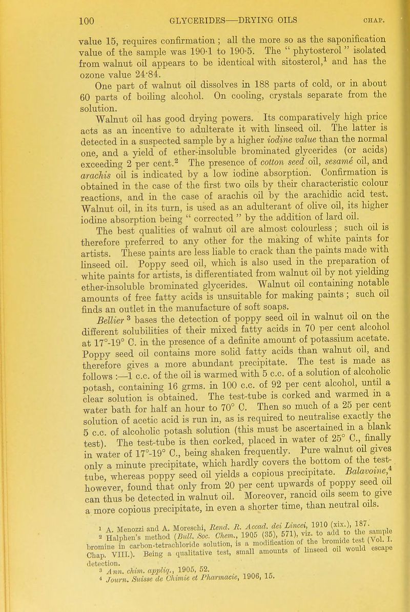 value 15, requires confirmation; aU tlie more so as the saponification value of the sample was 190-1 to 190-5. The  phytosterol isolated from walnut oil appears to be identical with sitosterol,^ and has the ozone value 24-84. One part of walnut oil dissolves in 188 parts of cold, or in about 60 parts of boiling alcohol. On cooling, crystals separate from the solution. Walaut oil has good drying powers. Its comparatively high price acts as an incentive to adulterate it with hnseed oil. The latter is detected in a suspected sample by a higher iodine value than the normal one, and a yield of ether-insoluble brominated glycerides (or acids) exceeding 2 per cent.^ The presence of cotton seed oil, sesame oil, and arachis oil is indicated by a low iodine absorption. Confirmation is obtained in the case of the first two oils by their characteristic colour reactions, and in the case of arachis oil by the arachidic acid test. Walnut oil, in its turn, is used as an adulterant of olive oil, its higher iodine absorption being  corrected  by the addition of lard oil. The best qualities of walnut oil are almost colourless ; such oil is therefore preferred to any other for the making of white paints for artists. These paints are less liable to crack than the paints made with linseed oil. Poppy seed oil, which is also used in the preparation of white paints for artists, is differentiated from walnut oil by not yielding ether-insoluble brominated glycerides. Walnut oil containing notable amounts of free fatty acids is unsuitable for making pamts; such oil finds an outlet in the manufacture of soft soaps. Bellier ^ bases the detection of poppy seed oil in walnut oU on the different solubilities of their mixed fatty acids in 70 per cent alcohol at 17°-19° C. in the presence of a definite amount of potassium acetate. Poppy seed oU contains more soUd fatty acids than walnut oil, and therefore gives a more abundant precipitate. The test is made as follows -—1 c.c. of the oU is warmed with 5 c.c. of a solution of alcohohc potash, containing 16 grms. in 100 c.c. of 92 per cent alcohol, until a clear solution is obtained. The test-tube is corked and warmed m a water bath for half an hour to 70° C. Then so much of a 25 per cent solution of acetic acid is run in, as is required to neutiahse exactly the 5 c c. of alcoholic potash solution (this must be ascertained m a blank test) The test-tube is then corked, placed m water of 25 C, finaUy in water of 17°-19° C, being shaken frequently. Pure wahiut oil gives only a minute precipitate, which hardly covers the bottom of the test- tube, whereas poppy seed oil yields a copious precipitate. Balavoine however, found that only from 20 per cent upwards of poppy seed oil can thus be detected in wahiut oH. Moreover, rancid oils seem to give a more copious precipitate, in even a shorter time, than neutial oils. 1 A Menozzi and A. Moreschi, Rend. R. Accad. dei Lined, 1910 (xix.), 187. . LSn-rmloi (Bull. .00. Cker..,_ 19Q5 (35), ^^'^^J^^^^^.^^^. bromine hi carbou-tetraohloride solution, is a modilication of the Chap! VIII.). Being a qualitative test, small amounts ot linseed oil would escape detection. 3 Ann. chim. appUq., 1^05, 52. ; * Journ. Suisse de Chimie ei PiMrmacie, 190b, 16.