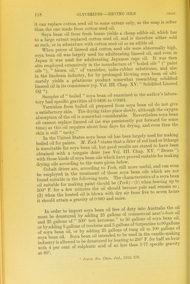 it can replace cotton seed oil to some extent only, as the soap is softer than the one made from cotton seed oil. i, , Soya bean od from fresh beans yields a cheap edible oil, which has to a large extent replaced cotton seed oil, and is therefore either sold as such, or in admixture with cotton seed oil as an edible oil. When prices of linseed and cotton seed oUs were abnormally high, soya bean oH was largely used for adulterating linseed oU, and even m Japan it was used for adulterating Japanese rape oil. It was then also employed extensively in the manufacture of boiled oils ( pamt oils ) blown oil, of varnishes, india-rubber substitutes, and also in the'linoleum industry, for by prolonged blowing soya bean oil inti- mately yields a gelatinous product somewhat resembling sohdihed linseed oil in its consistence (cp. Vol. III. Chap. XV. Solidified Lmseed simples of boiled soya bean oil examined in the author's labora- tory had specific gravities of 0-9400 to 0-9461. Varnishes from boUed oil prepared fi'om soya bean oil do not give a satisfactory skin. The drying takes place slowly, although the oxygen absorption of the oil is somewhat considerable. Nevertheless soya bean oil cannot replace linseed oil (as was persistently put forward for some time) as this oil requires about four days for drying, and even then the skin is still tacky. , ^ , ■ In the United States soya bean od has been largely used for making boUed od for paints. M. Toch ^ states that a drier of red lead or lith^^-g is unsuitable for soya bean oil, but good resdts are stated to^hav bee^^ obtained with a tungate drier (see Vol. III. Chap. XV. Driers ) with those kinds of soya bean oils which have proved smtable for making drying ods according to the tests given below. Cobalt driers are, according to Toch, stdl more usehd, and «au even be employed in the treatment of those soya bean ods which are not W sSble in the foUowing tests. The characteristics of a soya bean oiuSle for making paint should be {Toch) : (1) when heating up to 500° F for a few minltes the oil should become pale and remain so ; (2) when the heated oU is blown with dxy air from five to seven hours it should attain a gravity of 0-960 and more. In order to import soya bean od free of duty i^^o AustraUa the oU must be denatured by adding 25 gallons of commercia neat s-foot od rn725 gaC^f 300° test kerosene to 50 gallons of ^oya bean od or by adCs gaUons of terebene and 5 gaUons of turpentine to90gallons of sova bean od or by adding 25 gaUons of tung od to 100 gaUons_ of ylTean oS. Soya b'ean od Lended to be -d m the ca^^^^^^^^^^ indiK^trv is allowed to be denatured by heating to 250 b. toi halt an noui S 4 prcenl of sulphuric acid of no less than 1-77 specific gravity at 60°. 1 Journ. Sue. Chem. Ind., 1912, 572.