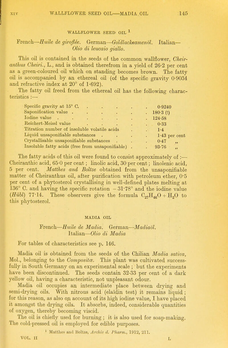WALLFLOWER SEED OIL ^ French—Huile de giroflee. German—GoldlacJceamendl. Italian— Olio di leucaio giallo. This oil is contained in the seeds of the common wallflower, Cheir- anthus Cheiri., L., and is obtained therefrom in a yield of 26-2 per cent as a green-coloured oil which on standing becomes brown. The fatty oil is accompanied by an ethereal oil (of the specific gravity 0-9034 and refi-active index at 20° of 1-692). The fatty oil freed from the ethereal oil has the following charac- teristics :— Specific gravity at 15° C. . . . . . 0-9240 Saponification value ...... 180-3 (!) Iodine value . . . . . . . 124-58 Eeichert-Meissl value . . . . . 0-33 Titration number of insoluble volatile acids . . 1-4 Liquid unsaponifiable substances .... 1-43 per cent CrystaUisable unsaponifiable substances . . . 0-47 „ Insoluble fatty acids (free from unsaponifiable) . . 93-76 „ The fatty acids of this oil were found to consist approximately of ;— Cheiranthic acid, 65-0 per cent; linolic acid, 30 per cent; linolenic acid, 5 per cent. Matthes and Bpltze obtained from the unsaponifiable matter of Cheiranthus oil, after purification with petroleum ether, 0-5 per cent of a phytosterol crystallising in well-defined plates melting at 136° C. and having the specific rotation - 31-78° and the iodine value {Hiibl) 77-14. These observers give the formula C27H46O + HgO to this phytosterol. MADIA OIL French—Huile de Madia. German—Madiadl. Italian—Olio di Madia For tables of characteristics see p. 146. Madia oil is obtained from the seeds of the Chilian Madia sativa, Mol., belonging to the CompositcB. This plant was cultivated success- fully in South Germany on an experimental scale ; but the experiments have been discontinued. The seeds contain 32-33 per cent of a dark yellow oil, having a characteristic, not unpleasant odour. Madia oil occupies an intermediate place between drying and semi-drying oils. With nitrous acid (elaidin test) it remains liquid ; for this reason, as also ojx account of its high iodine value, I have placed it amongst the drying oils. It absorbs, indeed, considerable quantities of oxygen, thereby becoming viscid. The oil is chiefly used for burning ; it is also used for soap-making. The cold-pressed oil is employed for edible purposes. ' Mattlies and Holtzo, Arc/do d. I'karm., 1912, 211. VOL. II L