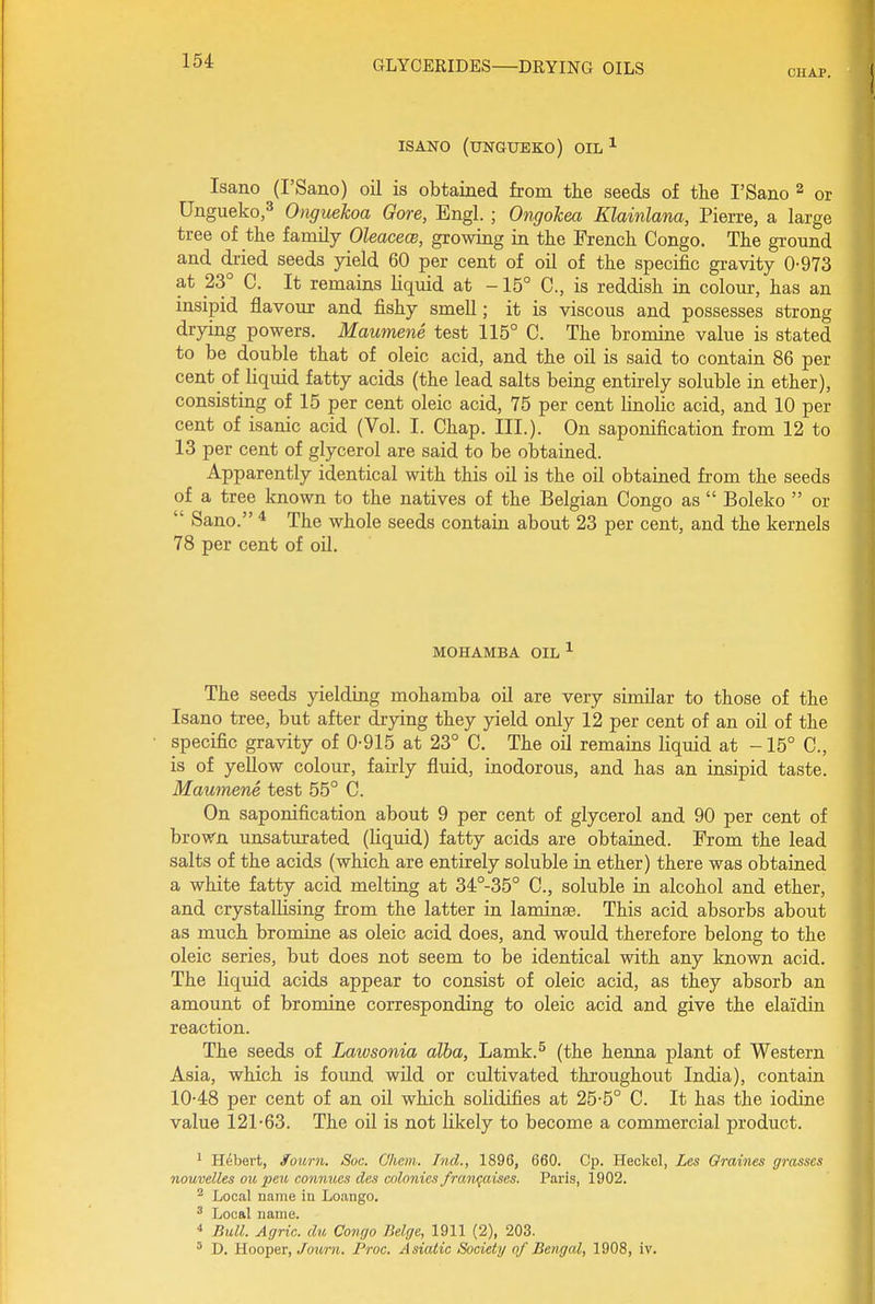 CHAP. ISANO (UNGUEKO) OIL ^ Isano (I'Sano) oil is obtained from the seeds of the I'Sano ^ or Ungueko,^ Onguekoa Gore, Engl. ; Ongokea Klainlana, Pierre, a large tree of the family Oleaceoe, growing in the French Congo. The ground and dried seeds yield 60 per cent of oil of the specific gravity 0-973 at 23° C. It remains liquid at -15° C, is reddish in colour, has an insipid flavour and fishy smell; it is viscous and possesses strong drying powers. Maumene test 115° C. The bromine value is stated to be double that of oleic acid, and the oil is said to contain 86 per cent of liquid fatty acids (the lead salts being entirely soluble in ether), consisting of 15 per cent oleic acid, 75 per cent linohc acid, and 10 per cent of isanic acid (Vol. I. Chap. III). On saponification from 12 to 13 per cent of glycerol are said to be oi)tained. Apparently identical with this oil is the oil obtained from the seeds of a tree known to the natives of the Belgian Congo as  Boleko  or  Sano. * The whole seeds contain about 23 per cent, and the kernels 78 per cent of oil. MOHAMBA OIL ^ The seeds yielding mohamba oil are very similar to those of the Isano tree, but after drying they yield only 12 per cent of an oil of the specific gravity of 0-915 at 23° C. The oil remains liquid at -15° C, is of yellow colour, fairly fluid, inodorous, and has an insipid taste. Maumene test 55° C. On saponification about 9 per cent of glycerol and 90 per cent of brown unsaturated (liquid) fatty acids are obtaiaed. From the lead salts of the acids (which are entirely soluble in ether) there was obtained a white fatty acid melting at 34°-35° C, soluble in alcohol and ether, and crystallising from the latter in laminiB. This acid absorbs about as much bromine as oleic acid does, and would therefore belong to the oleic series, but does not seem to be identical with any known acid. The liquid acids appear to consist of oleic acid, as they absorb an amount of bromine corresponding to oleic acid and give the elaidin reaction. The seeds of Lawsonia alba, Lamk.^ (the henna plant of Western Asia, which is found wild or cultivated throughout India), contain 10-48 per cent of an oil which solidifies at 25-5° C. It has the iodine value 121-63. The oil is not likely to become a commercial product. ^ Hubert, fourn. Soc. CJhem. Ind., 1896, 660. Cp. Heckel, Les Qraines grasses nouvelles on pen connues des colonies fram^aises. Paris, 1902. ^ Local name in Loango. ^ Local name. •* Bull. Agric. du Congo Beige, 1911 (2), 203. ' D. Hooper, yoMr?i. Proc. Asiatic Society of Bengal, 1908, iv.