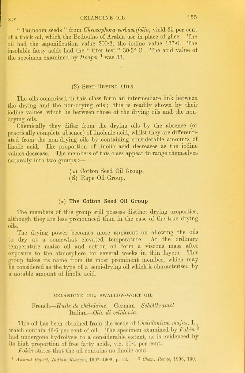  Tannoom seeds  from Chrozophora verhascifoUa, yield 35 per cent of a thick oil, which the Bedouins of Arabia use in place of ghee. The oil had the saponification value 200-2, the iodine value 137-0. The insoluble fatty acids had the  titer test 30-5° C. The acid value of the specimen examined by Hooper was 33. (2) Semi-Drying Oils The oils comprised in this class form an intermediate link between the drying and the non-drying oils; this is readily shown by their iodine values, which lie between those of the drying oils and the non- drying oils. Chemically they differ from the drying oils by the absence (or practically complete absence) of linolenic acid, whilst they are difierenti- ated from the non-drying oils by containing considerable amounts of linolic acid. The proportion of linolic acid decreases as the iodine values decrease. The members of this class appear to range themselves naturally into two groups :— (a) Cotton Seed Oil Group. (j8) Kape Oil Group. (a) The Cotton Seed Oil Group The members of this group still possess distinct drying properties, although they are less pronounced than in the case of the true drying oils. The drying power becomes more apparent on allowing the oils to dry at a somewhat elevated temperature. At the ordinary temperature maize oil and cotton oil form a viscous mass after exposure to the atmosphere for several weeks in thin layers. This group takes its name from its most prominent member, which may be considered as the type of a semi-drying oil which is characterised by a notable amount of linolic acid. celandine oil, swallow-wort oil French—Huile de chelidoine. German—SchdllJcraulol. Italian—Olio di cdidonia. This oil has been obtained from the seeds of Chelidonium majus, L., which contain 46-6 per cent of oil. The specimen examined by Fokin ^ had undergone hydrolysis to a considerable extent, as is evidenced by its high proportion of free fatty acids, viz. 50-4 per cent. Fokin states that the oil contains no linolic acid. ' A nnual Jieport, Indicin Musewm, 1907-1908, p. 13.  Cliem. Revue, 1906, 130.