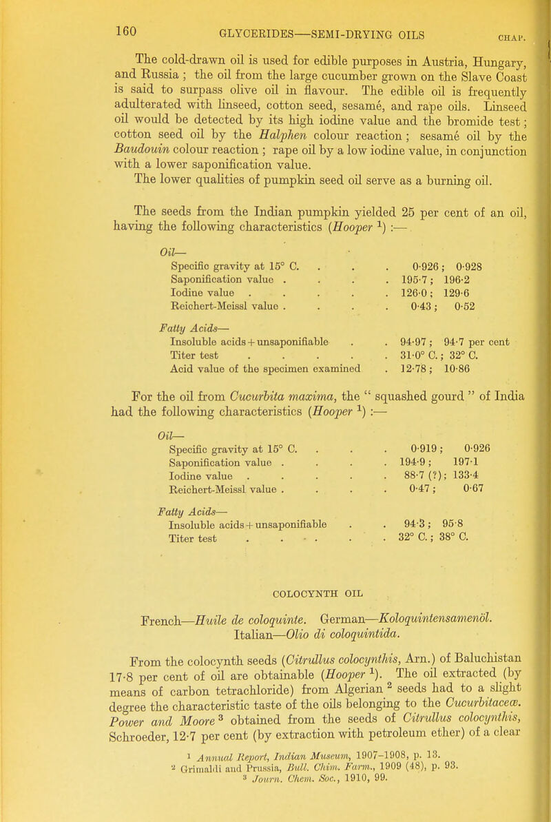 CHAl'. The cold-drawn oil is used for edible purposes in Austria, Hungary, and Eussia ; the oil from the large cucumber grown on the Slave Coast is said to surpass olive oil in flavour. The edible oil is frequently adulterated with linseed, cotton seed, sesame, and rape oils. Linseed oil would be detected by its high iodine value and the bromide test; cotton seed oil by the Halphen colour reaction ; sesame oil by the Baudouin colour reaction ; rape oU by a low iodine value, in conjunction with a lower saponification value. The lower qualities of pumpkin seed oil serve as a burning oil. The seeds from the Indian pumpkin yielded 25 per cent of an oil, having the following characteristics {Hooper ^) :— Oil— Specific gravity at 15° C. . . . 0-926; 0-928 Saponification value .... 195-7; 196-2 Iodine value ..... 126-0; 129-6 Reichert-Meissl value .... 0-43; 0-52 Fatty Acids— Insoluble acids + unaaponifiable . . 94-97; 94-7 per cent Titer test 31-0° C.; 32° G. Acid value of the specimen examined . 12-78; 10-86 For the oil from Cucurhita maxima, the  squashed gourd  of India had the following characteristics {Hooper ^) :— Oil— Specific gravity at 15° C. 0-919; 0-926 Saponification value . . 194-9; 197-1 Iodine value .... . 88-7 (?); 133-4 Reichert-Meissl value . 0-47; 0-67 Fatty Acids—• Insoluble acids + unaaponifiable . 94-3; 95-8 Titer test . . • . . 32° C.; 38° C. COLOCYNTH OIL French—Huile de coloquinte. German—Koloquintensamendl. Italian—Olio di coloquintida. From the colocynth seeds {Citrullus colocynthis, Ai-n.) of Baluchistan 17-8 per cent of oil are obtainable {Hooper ^). The oil extracted (by means of carbon tetrachloride) from Algerian ^ seeds had to a sHght degree the characteristic taste of the oils belonging to the CucurUtaceoi. Power and Moore ^ obtained from the seeds of Citrullus colocynthis, Schroeder, 12-7 per cent (by extraction with petroleum ether) of a clear 1 Annual Report, Indian Museum, 1907-1908, p. 13. ■■2 Grlraalili and Prussia, Bull. Chim. Farm., 1909 (48), p. 93. 3 Journ. C/iem. Soc, 1910, 99.