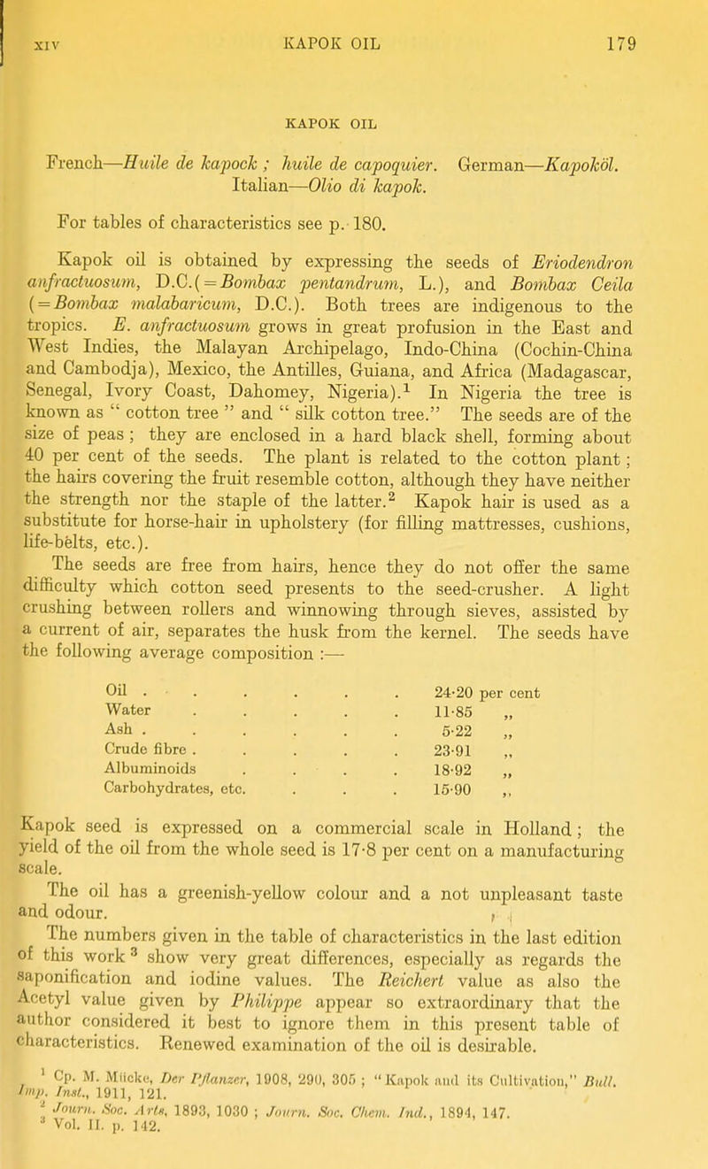 KAPOK OIL French—Huile de Jcapoch ; huile de capoquier. German—Kapohol. Italian—Olio di kapok. For tables of characteristics see p.-180. Kapok oil is obtained by expressing the seeds of Eriodendron anfmctuosum, D.C.i = Bombax pentandrum, L.), and Bomhax Ceila { = Bombax malabaricum, B.C.). Both trees are indigenous to the tropics. E. anfmctuosum grows in great profusion in the East and West Indies, the Malayan Aichipelago, Indo-China (Cochin-China and Cambodja), Mexico, the Antilles, Guiana, and Africa (Madagascar, Senegal, Ivory Coast, Dahomey, Nigeria).^ In Nigeria the tree is known as  cotton tree  and  silk cotton tree. The seeds are of the size of peas ; they are enclosed in a hard black shell, forming about 40 per cent of the seeds. The plant is related to the cotton plant; the hairs covering the fruit resemble cotton, although they have neither the strength nor the staple of the latter.^ Kapok hair is used as a substitute for horse-hair in upholstery (for filling mattresses, cushions, life-belts, etc.). The seeds are free from hairs, hence they do not offer the same difficulty which cotton seed presents to the seed-crusher. A light crushing between rollers and winnowing through sieves, assisted by a current of air, separates the husk from the kernel. The seeds have the following average composition :— OU . . Water Ash . Crude fibre . Albuminoids Carbohydrates, etc 24-20 per cent 11-85 5-22 „ 23-91 18-92 15-90 Kapok seed is expressed on a commercial scale in Holland ; the yield of the oil from the whole seed is 17-8 per cent on a manufacturing scale. The oil has a greenish-yeUow colour and a not unpleasant taste and odour. , i The numbers given in the table of characteristics in the last edition of this work ^ show very great differences, especially as regards the saponification and iodine values. The Reichert value as also the Acetyl value given by Philippe appear so extraordinary that the author considered it best to ignore them in this present table of characteristics. Renewed examination of the oil is desixable. ' Cp. M. Miicke, Der PJlanzer, 1908, 290, 305 ;  Kiipok iiiul its C'liltivntion, Bull. Imp. /nsl., 1911, 121. Journ. Soc. Ar/j,, 1893, 1030 ; Joimi. S»c. Chem. hid., 1894, 147. •* Vol. II. p. 142.