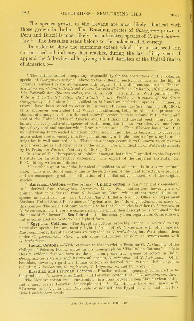 CHAP. The species grown in the Levant are most likely identical with those grown in India. The Brazilian species of Gossypium grown in Peru and Brazil is most likely the cultivated species of G. peruvianum, Cav.i The Brazilian seeds belong to the naked-seeded variety. In order to show the enormous extent which the cotton seed and cotton seed oil industry has reached during the last thirty years, I append the following table, giving official statistics of the United States of America :— ^ The author cannot accept any responsibility for the correctness of tlie botanical species of Gossypium assigned above to the diHerent seeds, inasmuch as the highest botanical authorities are at variance with regard to the different species (op. Todaro, Jielazione sui Cotoni coltivali nel R. orlo botanico di Palermo, Palermo, 187C ; Wiesner, Die Rohstofe des PJianzenreiches, vol. ii. p. 233). Recently G. Watt published The Wild and Cultivated Cotton Seed Plants of the World : A Revision of the Oenus Oossypium; but since his classification is based on herbarium species, numerous en-orshave been stated to occur in his work (Fletcher, Nature, January 16, 1908). It is, moreover, contended that Watt's classilication, being based on the presence or absence of a fuzzy covering to the seed below the cotton (such as is found in the  upland  seed of the United States of America and the Indian and Levant seed), must lead to failure, for every cultivated species of cotton comprises the two varieties, viz. one bear- ing a fuzzy seed and another which bears a naked seed. Thus Fletcher lias shown that by cultivating fuzzy-seeded American cotton seed in India he has been able to convert it into a naked-seeded variety in a few genei'ations by a simple process of growing it under irrigation in well-manured soil. That such a chauge occurs is well known to cultivators in the West Indies and other parts of the world. For a vindication of Watt's statements by D. Prain, see Nature, February 6, 1908, p. 318. In view of the discrepancy of opinion amongst botanists, I applied to the Imperial Institute for an authoritative statement. The expert of the Imperial Institute, Mr. E. Goulding, writes as follows :—  The whole question of the botanical classification of cotton is in a very confused state. This is no doubt mainly due to the cultivation of the plant for extensive periods, and the consequent gradual modification of the distinctive characters of the original species.  American Cottons.—The ordinary Upland cotton is fairly generally considered to be derived from Gossypium hirsuf.um. Linn. Some authorities, however, are of opinion that it is derived from G. herhaceum, Linn., whilst others regard these two species as identical. In 'The Cotton Plant,' Bulletin No. 33, Office of Experiment Stations, United States Department of Agriculture, the following statement is made on this point—'The weight of opinion seems to be that the species is either (i. herbaceum or G. hirsutum, and as these are considered synonymous, their description is combined under the name of the former.' Sea Island cotton has usually been regarded as G. barbadense, but is considered by Watt to be a hybrid form. Egyptian Cottons.—The Egyptian cottons probably cannot be referred to any particular species, but are mostly hybrid forms of G. barbadense with other species. Most commonly, Egyptian cottons are regarded as G. barbadense, hut Watt places thorn under G. peruvianum, Cav., which some authorities consider as synonymous with G. barbadense. Indian Cottons.—With reference to these varieties Professor G. A. Gammie, of the College of Science, Poona, writes in his monograph on 'The Indian Cottons' :—' It is clearly evident that we have .at the most only one true species of cotton in India, Gossypium ohtusifolium, with its two sub-species, G. arboreum and G. herbaceum. Other botanists, however, regard the Indian cottons as derived from various distinct species, including G. herbaceum, G. neglectum., G. Wightianum, and G. arboreum.' Brazilian and Peruvian Cottons.—Brazilian cotton is generally considered to be the product oi G. brasiliense, Macf., and Peruvian cotton that of G. peruviaimm, Cav. The Mexican cotton tree caravonika is a cross between a long fibre Mexican cotton and a more coarse Peruvian longstaple cotton.^ Experiments have been made with Caravonika in Algeria since 1907, side by side with the Egyptian Afifi, and have fur- nished satisfactory results. 1 ZeiUchr.f. angew. Chem., IflOO, 240,3.