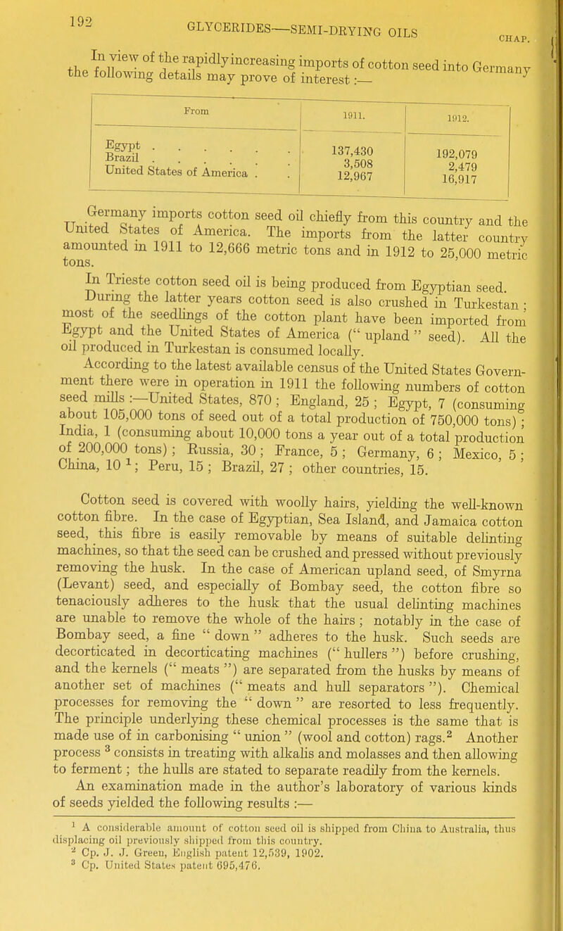 th/fnlT'^ ?! rapidlyincreasing imports of cotton seed into Germany the following details may prove of interest:— ^<^imdn} From 1911. 1912. Brazil United States of America . 137,430 3,508 12,967 192,079 2,479 16,917 TT •? 1 Q.^ '^Pf *f '^^^ '^i^fiy fro^ country and the Umted States of America. The imports from the latter country amounted m 1911 to 12,666 metric tons and in 1912 to 25 000 metric tons. ' In Trieste cotton seed oil is being produced from Egyptian seed During the latter years cotton seed is also crushed in Turkestan • most of the seedlings of the cotton plant have been imported from iligypt and the United States of America ( upland  seed). All the oil produced in Turkestan is consumed locally. According to the latest available census of the United States Govern- ment there were in operation in 1911 the following numbers of cotton seed mUls :-United States, 870 ; England, 25 ; Egypt, 7 (consuming about 105,000 tons of seed out of a total production of 750,000 tons) • India, 1 (consuming about 10,000 tons a year out of a total production of 200,000 tons) ; Russia, 30 ; France, 5 ; Germany, 6 ; Mexico, 5 ; China, 10 ^; Peru, 15 ; Brazil, 27 ; other countries, 15. Cotton seed is covered with woolly hairs, yielding the well-known cotton fibre. In the case of Egyptian, Sea Island, and Jamaica cotton seed, this fibre is easily removable by means of suitable delinting machines, so that the seed can be crushed and pressed without previously removing the husk. In the case of American upland seed, of Smyrna (Levant) seed, and especially of Bombay seed, the cotton fibre so tenaciously adheres to the husk that the usual delinting machines are unable to remove the whole of the hairs; notably in the case of Bombay seed, a fine  down  adheres to the husk. Such seeds are decorticated in decorticating machines ( hullers ) before crushing, and the kernels ( meats ) are separated from the husks by means of another set of machines ( meats and hull separators ). Chemical processes for removing the  down  are resorted to less frequently. The principle underlying these chemical processes is the same that is made use of in carbonising  union  (wool and cotton) rags.^ Another process ^ consists in treating with alkalis and molasses and then allowing to ferment; the hulls are stated to separate readily from the kernels. An examination made in the author's laboratory of various kinds of seeds yielded the following results :— 1 A considerable amount of cotton seed oil is shipped from Cliiua to Australia, thus displacing oil previously shipped from this country. ■•^ Cp. J. J. Green, English patent 12,539, 1902. ^ Cp. United States patent 695,476,