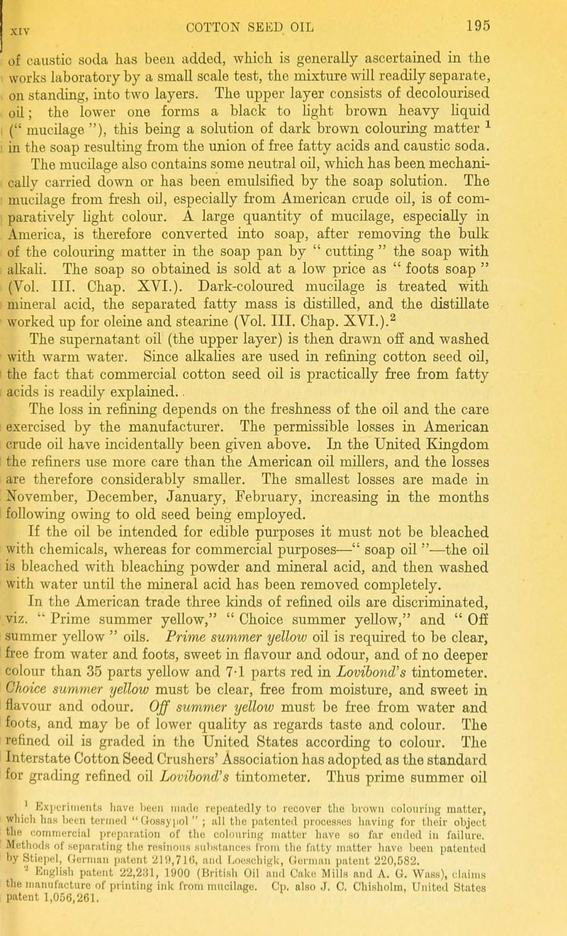 of caustic soda has been added, which is generally ascertained in the works laboratory by a small scale test, the mixture will readily separate, on standing, into two layers. The upper layer consists of decolourised , oil; the lower one forms a black to light brown heavy liquid I ( mucilage ), this being a solution of dark brown colouring matter ^ I in the soap resulting from the union of free fatty acids and caustic soda. The mucilage also contains some neutral oil, which has been mechani- i cally carried down or has been emulsified by the soap solution. The ' mucilage fi'om fresh oU, especially from American crude oil, is of com- ■ paratively light colour. A large quantity of mucilage, especially in . America, is therefore converted into soap, after removing the bulk of the colouring matter in the soap pan by  cutting  the soap with alkali. The soap so obtained is sold at a low price as  foots soap  (Vol. III. Chap. XVI.). Dark-coloured mucilage is treated with ) mineral acid, the separated fatty mass is distilled, and the distillate ' worked up for oleine and stearine (Vol. III. Chap. XVI.).^ The supernatant oil (the upper layer) is then drawn off and washed ' with warm water. Since alkahes are used in refining cotton seed oil, • the fact that commercial cotton seed oil is practically free from fatty . acids is readily explained.. The loss in refining depends on the freshness of the oil and the care I exercised by the manufacturer. The permissible losses in American crude oil have incidentally been given above. In the United Kingdom 1 the refiners use more care than the American oil millers, and the losses ; are therefore considerably smaller. The smallest losses are made in November, December, January, February, increasing in the months 1 following owing to old seed being employed. If the oil be intended for edible pm'poses it must not be bleached with chemicals, whereas for commercial purposes— soap oil —the oil is bleached with bleaching powder and mineral acid, and then washed with water until the mineral acid has been removed completely. In the American trade three kinds of refined oils are discriminated, viz.  Prime summer yellow,  Choice summer yellow, and  Off summer yellow  oils. Prime summer yellow oil is required to be clear, 1 free from water and foots, sweet in flavour and odour, and of no deeper colour than 35 parts yellow and 7-1 parts red in Lovibond's tintometer. Choice summer yellow must be clear, free from moisture, and sweet in flavour and odour. Off summer yellow must be free from water and foots, and may be of lower quality as regards taste and colour. The ' refined oil is graded in the United States according to colour. The 1 Interstate Cotton Seed Crushers' Association has adopted as the standard '■ for grading refined oil Lovibond's tintometer. Thus prime summer oil ' Exiifriiiieiits liave been iiiiulc repeatedly to recover the brown colouring matter, wliicli has been termed Uossypol  ; all the patented i)rocesses having for their object the I'omniercinl iir(!p.'inition of the colouring matter have so far ended in failure. Methods of separating the resinous substances from the fatty matter have been patented by Stie|K!l, ffenuan patent 21i),7lti, and l>oeschiglc, Gorman patent 220,582. - Knglish patent 22,2;il, 1900 (British Oil ami Cake Mills and A. G. WaHs), claims the manufacture of printing ink from mucilage. Cp. also J. C, Chisliolra, United States patent 1,056,261.