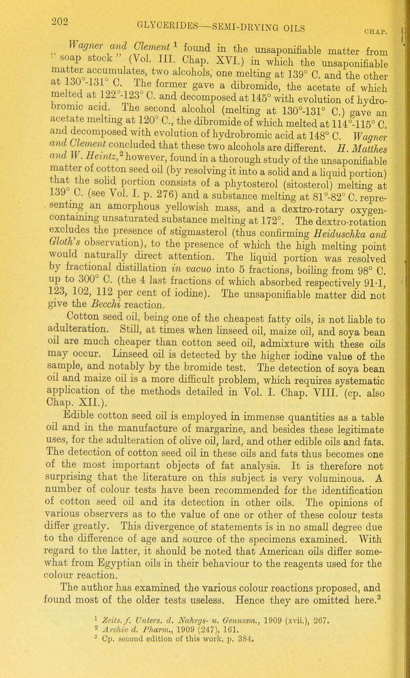 Wagner and Clement ^ found in the unsaponifiable matter from soap stock (Vol. III. Chap. XVI.) in which the unsaponifiable Ti Sof.^o'^ '^l^o^ols, one melting at 139° C. and the other u ^ . iooo-.oS^^''''^^'' ^^^^ ^ dibromide, the acetate of which melted at 122°-123° C. and decomposed at 145° with evolution of hydro- bromic acid. The second alcohol (melting at 130°-131° C ) gave an acetate meltmg at 120°C, the dibromide of which melted at li4°-115° C and decomposed with evolution of hydrobromic acid at 148° C Wagner and Clement concluded that these two alcohols are different. H. Matthes and W. Hemtz, however, found in a thorough study of the unsaponifiable matter of cotton seed oU (by resolving it into a soHd and a liquid portion) 1 oqJ n ^ portion consists of a phytosterol (sitosterol) melting at 139 C. (see Vol. I. p. 276) and a substance melting at 81°-82° C. repre- senting an amorphous yellowish mass, and a dextro-rotary oxygen- contaimng unsaturated substance melting at 172°. The dextro-rotation excludes the presence of stigmasterol (thus confirming Heiduschha and Moth s observation), to the presence of which the high melting point would natm-ally direct attention. The liquid portion was resolved by fractional distillation in vacuo into 5 fi-actions, boiling from 98° C. up to 300° C. (the 4 last fractions of which absorbed respectively 91-1, 123, 102, 112 per cent of iodine). The unsaponifiable matter did not give the Becchi reaction. Cotton seed oil, being one of the cheapest fatty oils, is not liable to adulteration. Still, at times when Hnseed oil, maize oil, and soya bean oil are much cheaper than cotton seed oil, admixtm-e with these oils may occur. Linseed oil is detected by the higher iodine value of the sample, and notably by the bromide test. The detection of soya bean oil and maize oil is a more diflficult problem, which requires systematic application of the methods detailed in Vol. I. Chap. VIII. (cp. also Chap. XII.). Edible cotton seed oil is employed in immense quantities as a table oil and in the manufacture of margarine, and besides these legitimate uses, for the adulteration of olive oil, lard, and other edible oils and fats. The detection of cotton seed oil in these oUs and fats thus becomes one of the most important objects of fat analysis. It is therefore not surprising that the literatm-e on this subject is very voluminous. A number of colour tests have been recommended for the identification of cotton seed oH and its detection in other oils. The opinions of various observers as to the value of one or other of these colour tests differ greatly. This divergence, of statements is m no small degree due to the difference of age and source of the specimens examiued. With regard to the latter, it should be noted that American oils differ some- what from Egyptian oils in their behaviour to the reagents used for the colour reaction. The author has examined the various colom* reactions proposed, and found most of the older tests useless. Hence they are omitted here.^ ^ Zeils.f, Unters. d. Nahrgs- m. Qenusmi., 1909 (xvii.), 267. 2 Archivd. Phaniu, 1909 (247), 161. ^ Cp. second edition of this work, p. 384.