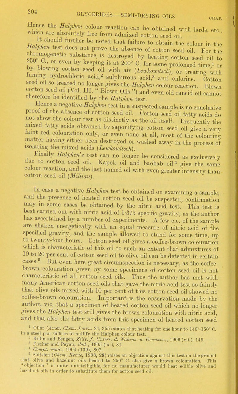 Hence the Halphen colour reaction can be obtained with lards etc wliicli are absolutely free from admixed cotton seed oil ' ' It should fm-ther be noted that failure to obtain the colour in the Halphen test does not prove the absence of cotton seed oil. For the chromogenetic substance is destroyed by heating cotton seed oil to 250 C, or even by keepmg it at 200° C. for some prolonged time i or by blowing cotton seed oil with afr {Lewhowitsch), or treating ^ith fuming hydrochloric acid/ sulphurous acid,3 and chlorine. Cotton seed oil so treated no longer gives the Halphen colour reaction. Blown th rl''^ '-i ^^.'i-  ^'^^ ^^^^ --id oil cannot tJierefore be identified by the Halphen test. Hence a negative Halphen test in a suspected sample is no conclusive proof of the absence of cotton seed oil. Cotton seed oil fatty acids do not show the colour test as distinctly as the oil itself. Frequently the mixed fatty acids obtained by saponifying cotton seed oil give a very laint red colouration only, or even none at all, most of the colourincr matter having either been destroyed or washed away in the process of isolating the mixed acids (Lewkoivitsch). Finally Halphen's test can no longer be considered as exclusively due to cotton seed oil. Kapok oil and baobab oil* give the same colour reaction, and the last-named oil with even gi-eater intensity than cotton seed oil {Milliau). In case a negative Halphen test be obtained on examining a sample, and the presence of heated cotton seed oil be suspected, confirmation may in some cases be obtained by the nitric acid test. This test is best carried out with nitric acid of 1-375 specific gravity, as the author has ascertained by a number of experiments. A few c.c. of the sample are shaken energetically with an equal measure of nitric acid of the specified gravity, and the sample allowed to stand for some time, up to twenty-four hours. Cotton seed oil gives a coffee-brown colouration which is characteristic of this oil to such an extent that admixtiu-es of 10 to 20 per cent of cotton seed oil to olive oil can be detected in certain cases.5 But even here great circumspection is necessary, as the coffee- brown colouration given by some specimens of cotton seed oil is not characteristic of all cotton seed oils. Thus the author has met with many American cotton seed oils that gave the nitric acid test so faintly that oHve oils mixed with 10 per cent of this cotton seed oil showed no coffee-brown colouration. Important is the observation made by the author, viz. that a specimen of heated cotton seed oil which no longer gives the Halj^hen test still gives the brown colouration with nitric acid, and that also the fatty acids from this specimen of heated cotton seed 1 Oilar {Amer. Chem. Journ. 24, 355) states that heating for one hour to 140°-150° C. in a steel pan suffices to nullify the Halphen colour test. - Kuhn and Bengen, Zeils. f. Unlers. d. Nahrgs- u. Oenussm., 1906 (xii.), 149. •' Fischer and Peyau, ibid., 1905 (ix.), 81. ■* Compt. rend., 1904 (139), 807. ° Soltsien {Ohem. Revue, 1908, 29) raises a]i objection against this test on the ground that olive and hazelnut oils heated to 250 C. also give a brown colouration. This objection is quite unintelligible, for no nuuiufacturer would heat edible olive and hazelnut oils in order to substitute them for cotton seed oil.