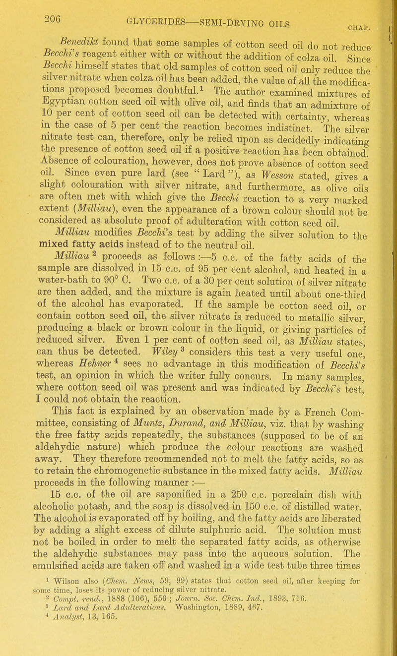 20G CIIAI'. Benedzkt found that some samples of cotton seed oil do not reduce Becchi's reagent either with or without the addition of colza oil. Since Beech himself states that old samples of cotton seed oil only reduce the silver mtrate when colza oil has been added, the value of all the modifica- tions proposed becomes doubtful.^ The author examined mixtures of Egyptian cotton seed oil with olive oil, and finds that an admixture of 10 per cent of cotton seed oil can be detected with certainty, whereas m the case of 5 per cent the reaction becomes indistinct. The silver nitrate test can, therefore, only be relied upon as decidedly indicatino' the presence of cotton seed oil if a positive reaction has been obtained! Absence of colouration, however, does not prove absence of cotton seed oil. Since even pm-e lard (see  Lard ), as Wesson stated, gives a slight colouration with silver nitrate, and furthermore, as ohve oils are often met with which give the BeecM reaction to a very marked extent (Milliau), even the appearance of a brown colour should not be considered as absolute proof of adulteration with cotton seed oil. Milliau modifies Becchi's test by adding the silver solution to the mixed fatty acids instead of to the neutral oil. Milliau 2 proceeds as follows :—5 c.c. of the fatty acids of the sample are dissolved in 15 c.c. of 95 per cent alcohol, and heated in a water-bath to 90° C. Two c.c. of a 30 per cent solution of silver nitrate are then added, and the mixture is again heated until about one-third of the alcohol has evaporated. If the sample be cotton seed oil, or contain cotton seed oil, the silver nitrate is reduced to metaUic silver, producing a black or brown colour in the liquid, or giving particles of reduced silver. Even 1 per cent of cotton seed oil, as Milliau states, can thus be detected. Wiley ^ considers this test a very useful one, whereas Eehner^ sees no advantage in this modification of Becchi's test, an opinion in which the writer fully concurs. In many samples, where cotton seed oil was present and was indicated by Becchi's test, I could not obtain the reaction. This fact is explained by an observation made by a French Com- mittee, consisting of Muntz, Durand, and Milliau, viz. that by washing the free fatty acids repeatedly, the substances (supposed to be of an aldehydic nature) which produce the colour reactions are washed away. They therefore recommended not to melt the fatty acids, so as to retain the chromogenetic substance in the mixed fatty acids. Milliau proceeds in the following manner :— 15 c.c, of the oil are saponified in a 250 c.c. porcelain dish with alcoholic potash, and the soap is dissolved in 150 c.c. of distilled water. The alcohol is evaporated off by boiling, and the fatty acids are liberated by adding a slight excess of dilute sulphuric acid. The solution must not be boiled in order to melt the separated fatty acids, as otherwise the aldehydic substances may pass into the aqueous solution. The emulsified acids are taken ofE and washed in a wide test tube three times 1 Wilson also {Chem. Kew.i, .09, 99) states that cotton seed oil, after keeijing for some time, loses its power of reducing silver nitrate. '■^ Compl. rmd., 1888 (106), 550 ; Jourii. <S'oc. Chem. Ind., 1893, 710. Lard and Lard Adulterations, Washington, 1889, 4fi7.