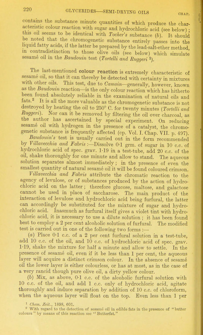 contains the substance minute quantities of which produce the char- acteristic colour reaction with sugar and hydrochloric acid (see below) • this oil seems to be identical with Tocher's substance (6). It should be noted that the chromogenetic substance entirely passes into the liquid fatty acids, if the latter be prepared by the lead-salt-ether method m contradistmction to those olive oils (see below) which simulate sesame oil m the Baudouin test {TortelU and Ruggeri i). The last-mentioned eoloup reaction is extremely characteristic of sesame oil, so that it can thereby be detected with certainty in mixtures with other oils. This test, due to Camoin—generally, however, known as the Baudoum reaction—is the only colour reaction which has hitherto been^ found absolutely reliable in the examination of natural oils and fats. It IS all the more valuable as the chromogenetic substance is not destroyed by heating the oil to 250° C. for twenty minutes {TortelU and Rv^gen). Nor can it be removed by filtering the oil over charcoal, as the author has ascertained by special experiment. On reducing sesame oil with hydrogen in the presence of a catalyst, the chromo- genetic substance is frequently affected (cp. Vol. I. Chap. VII. p. 497). Baudouin's test is usually carried out in the form recommended by Villavecchia and Fahris .-—Dissolve O'l grm. of sugar in 10 c.c. of hydrochloric acid of spec. grav. M9 in a test-tube, add 20 c.c. of the oil, shake thoroughly for one minute and allow to stand. The aqueous solution separates almost immediately; in the presence of even the smallest quantity of natural sesame oil it will be found coloured crimson. Villavecchia and Fahris attribute the chromatic reaction to the agency of levulose, or of substances produced by the action of hydro- chloric acid on the latter ; therefore glucose, maltose, and galactose cannot be used in place of saccharose. The main product of the interaction of levulose and hydrochloric acid being furfural, the latter can accordingly be substituted for the mixture of sugar and hydro- chloric acid. Inasmuch as furfural itself gives a violet tint with hydro- chloric acid, it is necessary to use a dilute solution ; it has been found best to employ a 2 per cent alcoholic solution of furfural. The modified test is carried out in one of the following two forms :— (a) Place 0-1 c.c. of a 2 per cent furfural solution in a test-tube, add 10 c.c. of the oil, and 10 c.c. of hydrochloric acid of spec. grav. 1-19, shake the mixture for half a minute and allow to settle. In the presence of sesame oil, even if it be less than 1 per cent, the aqueous layer wiU acquire a distinct crimson colour. In the absence of sesame oil the lower layer is either colourless, or has at most, as in the case of a very rancid though puxe olive oil, a dirty yellow colour. (&) Mix, as above, 0-1 c.c. of the alcoholic furfural solution with 10 c.c. of the oil, and add 1 c.c. only of hydrochloric acid, agitate thoroughly and induce separation by addition of 10 c.c. of chloroform, when the aqueous layer will float on the top. Even less than 1 per 1 Chem. Zeil., 1898, 601.  With regard to the iletootioii of sesame oil in edible fats in the pre.sence of butter colours  by means of tliis reaction see  Biitterfat.