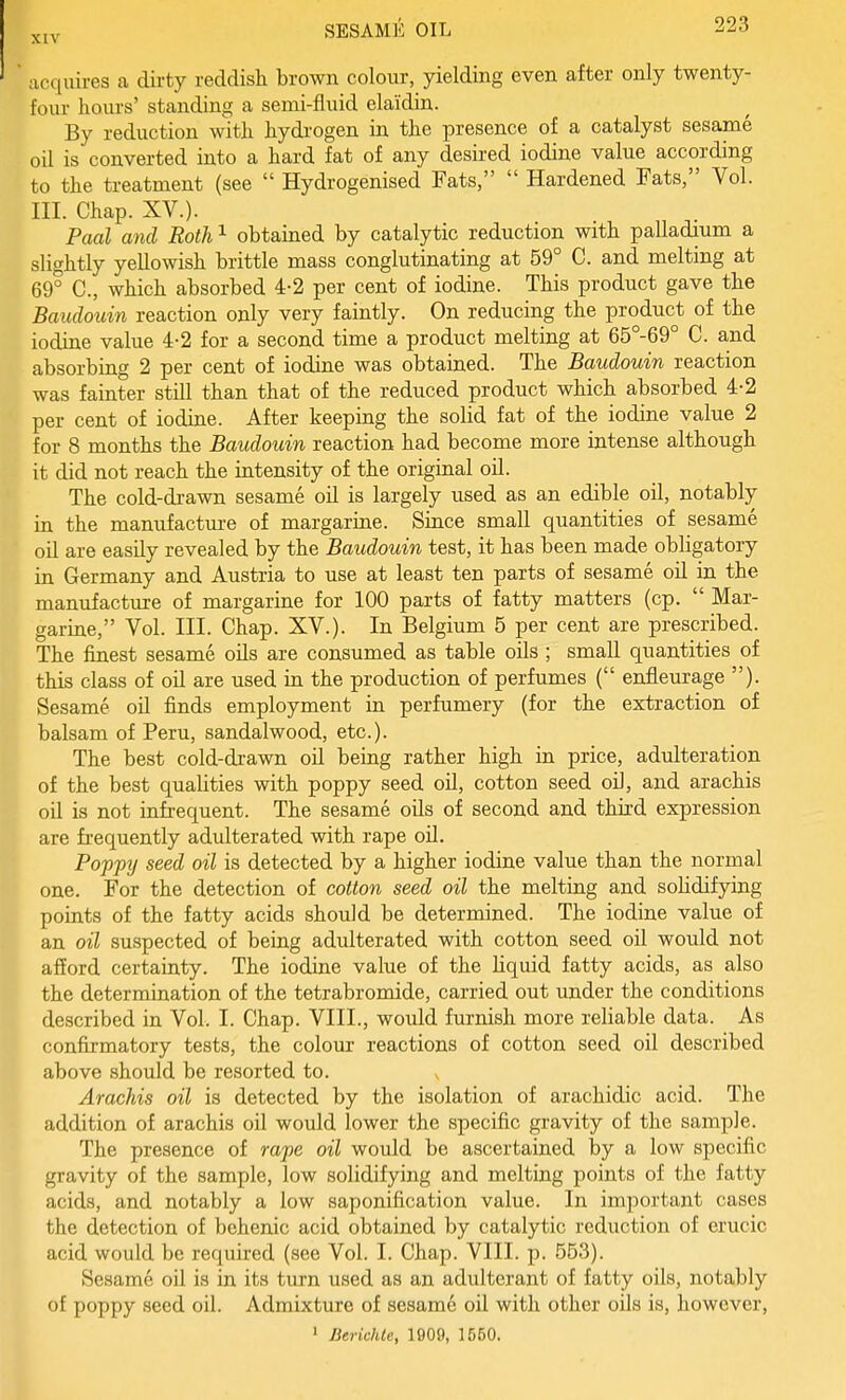 ;icc[uires a dirty reddish brown colour, yielding even after only twenty- four hours' standing a semi-fluid elaidin. By reduction with hydrogen in the presence of a catalyst sesame oil is converted into a hard fat of any desired iodine value according to the treatment (see Hydrogenised Fats, Hardened Fats, Vol. III. Chap. XV.). Paul and Roth ^ obtained by catalytic reduction with palladium a slightly yellowish brittle mass conglutinating at 59° C. and melting at 69° C, which absorbed 4-2 per cent of iodine. This product gave the Baudouin reaction only very faintly. On reducing the product of the iodine value 4-2 for a second time a product melting at 65°-69° C. and absorbing 2 per cent of iodine was obtained. The Baudouin reaction was fainter still than that of the reduced product which absorbed 4-2 per cent of iodine. After keeping the solid fat of the iodine value 2 for 8 months the Baudouin reaction had become more intense although it did not reach the intensity of the original oil. The cold-drawn sesame oil is largely used as an edible oil, notably in the manufacture of margarine. Since small quantities of sesame oil are easily revealed by the Baudouin test, it has been made obligatory in Germany and Austria to use at least ten parts of sesame oil in the manufacture of margarine for 100 parts of fatty matters (cp. Mar- garine, Vol. III. Chap. XV.). In Belgium 5 per cent are prescribed. The finest sesame oils are consumed as table oils ; small quantities of this class of oil are used in the production of perfumes ( enfleurage ). Sesame oil finds employment in perfumery (for the extraction of balsam of Peru, sandalwood, etc.). The best cold-drawn oil being rather high in price, adulteration of the best qualities with poppy seed oil, cotton seed oil, and arachis oil is not infrequent. The sesame oils of second and third expression are frequently adulterated with rape oil. Poppy seed oil is detected by a higher iodine value than the normal one. For the detection of cotton seed oil the melting and solidifying points of the fatty acids should be determined. The iodine value of an oil suspected of being adulterated with cotton seed oil would not afford certainty. The iodine value of the liquid fatty acids, as also the determination of the tetrabromide, carried out under the conditions described in Vol. I. Chap. VIII., would furnish more reliable data. As confirmatory tests, the colour reactions of cotton seed oil described above should be resorted to. Arachis oil is detected by the isolation of arachidic acid. The addition of arachis oil would lower the specific gravity of the sample. The presence of rape oil wovdd be ascertained by a low specific gravity of the sample, low solidifying and melting points of the fatty acids, and notably a low saponification value. In important cases the detection of behenic acid obtained by catalytic reduction of erucic acid would be required (see Vol. I. Chap. VIII. p. 553). Sesame oil is in its turn used as an adulterant of fatty oils, notably of poppy seed oil. Admixture of sesame oil with other oils is, however, ' Berichle, 1909, 1550.